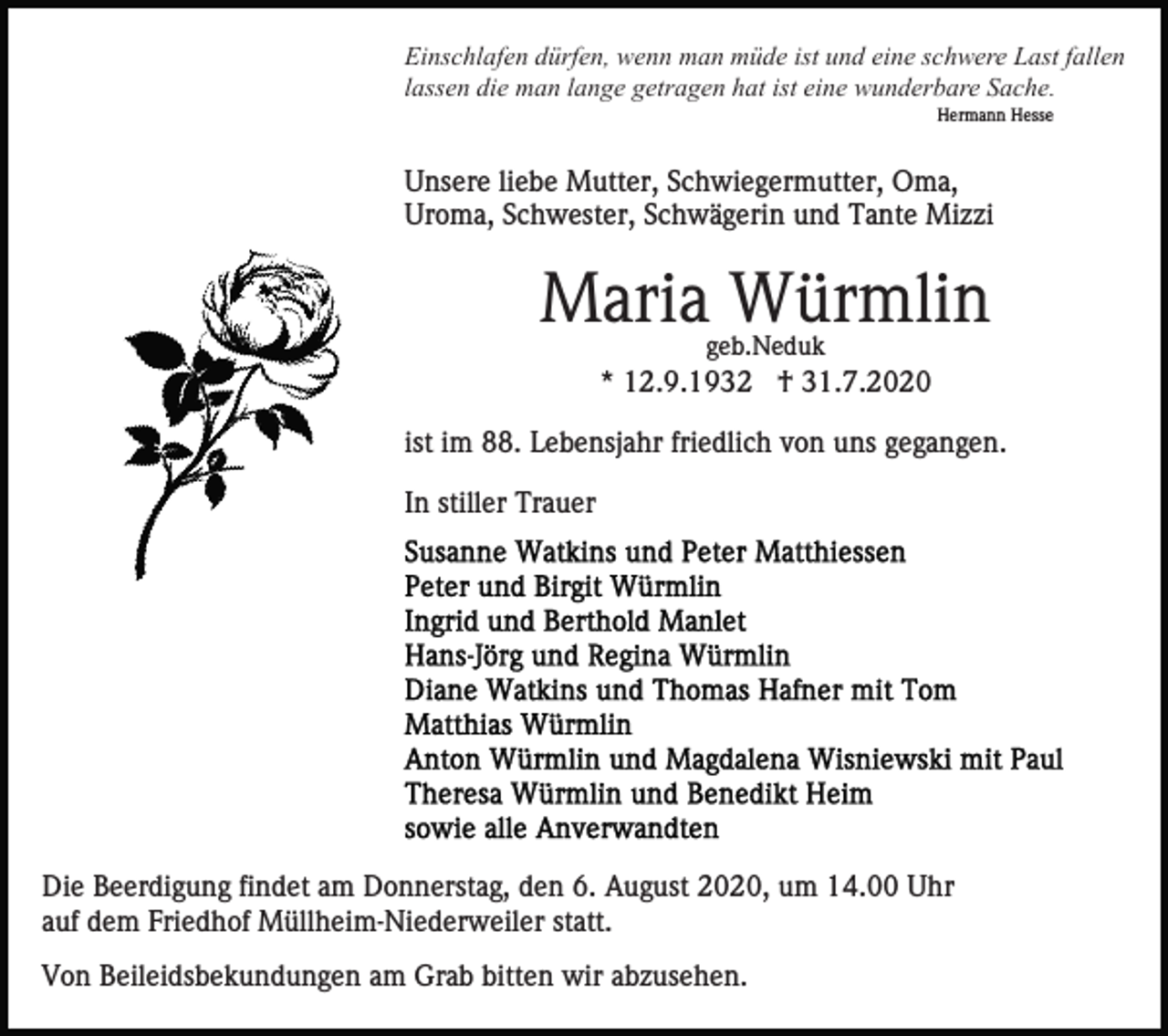 <p>Einschlafen dürfen, wenn man müde ist und eine schwere Last fallen<br />lassen die man lange getragen hat ist eine wunderbare Sache.<br />Hermann Hesse</p><p>Unsere liebe Mutter, Schwiegermutter, Oma,<br />Uroma, Schwester, Schwägerin und Tante Mizzi</p><p>Maria Würmlin<br />geb.Neduk</p><p>* 12.9.1932 † 31.7.2020<br />ist im 88. Lebensjahr friedlich von uns gegangen.<br />In stiller Trauer</p><p>Die Beerdigung findet am Donnerstag, den 6. August 2020, um 14.00 Uhr<br />auf dem Friedhof Müllheim-Niederweiler statt.<br />Von Beileidsbekundungen am Grab bitten wir abzusehen.</p>
