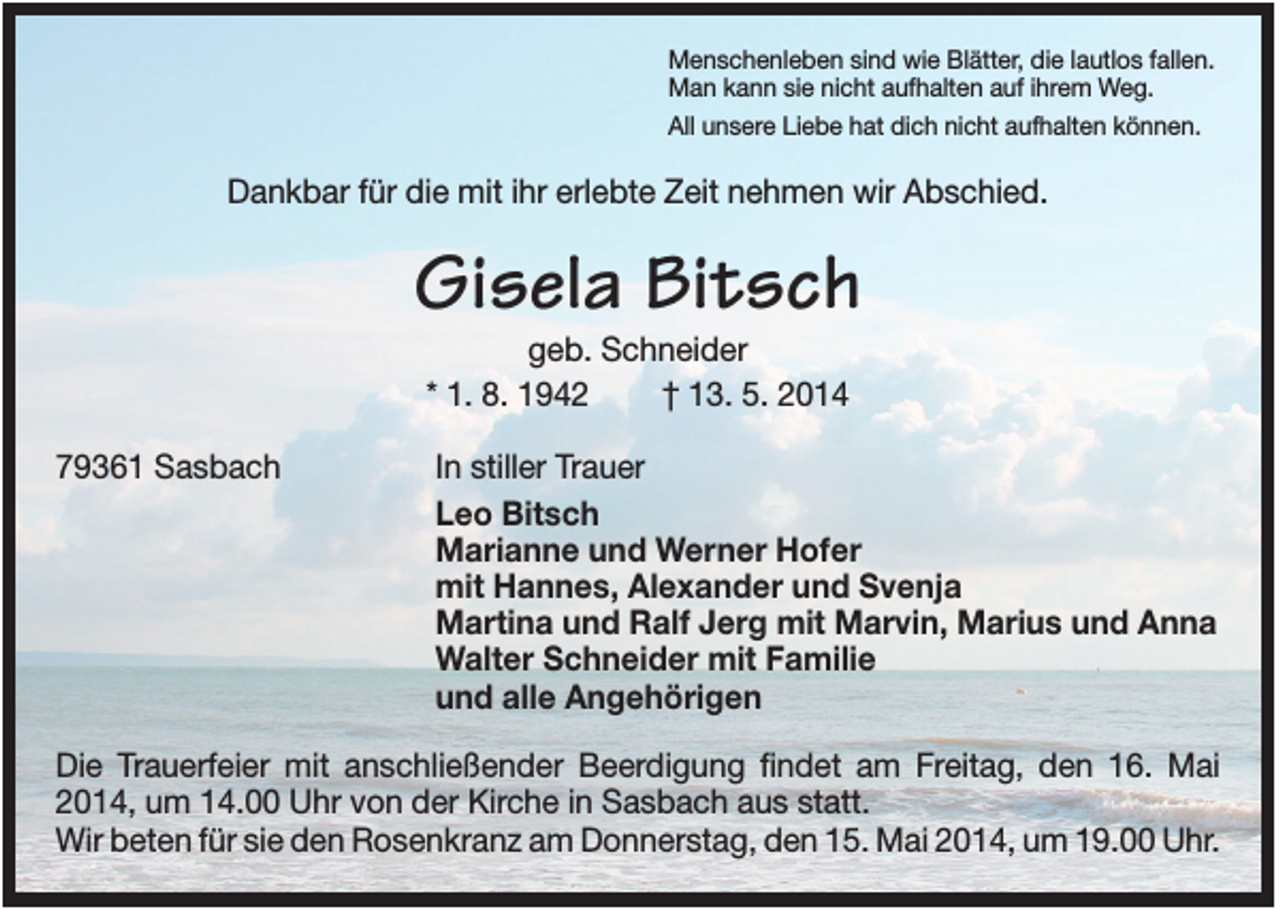 <p>Menschenleben sind wie Blätter, die lautlos fallen.<br />Man kann sie nicht aufhalten auf ihrem Weg.<br />All unsere Liebe hat dich nicht aufhalten können.</p><p>Dankbar für die mit ihr erlebte Zeit nehmen wir Abschied.</p><p>Gisela Bitsch<br />geb. Schneider<br />* 1. 8. 1942<br />† 13. 5. 2014<br />79361 Sasbach</p><p>In stiller Trauer<br />Leo Bitsch<br />Marianne und Werner Hofer<br />mit Hannes, Alexander und Svenja<br />Martina und Ralf Jerg mit Marvin, Marius und Anna<br />Walter Schneider mit Familie<br />und alle Angehörigen</p><p>Die Trauerfeier mit anschließender Beerdigung findet am Freitag, den 16. Mai<br />2014, um 14.00 Uhr von der Kirche in Sasbach aus statt.<br />Wir beten für sie den Rosenkranz am Donnerstag, den 15. Mai 2014, um 19.00 Uhr.</p>