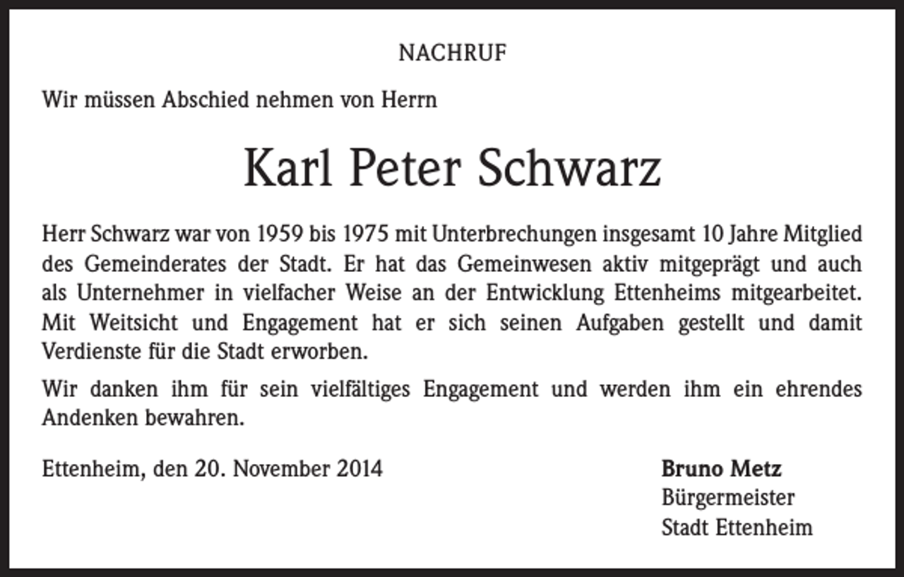 <p>NACHRUF<br />Wir müssen Abschied nehmen von Herrn</p><p>Karl Peter Schwarz<br />Herr Schwarz war von 1959 bis 1975 mit Unterbrechungen insgesamt 10 Jahre Mitglied<br />des Gemeinderates der Stadt. Er hat das Gemeinwesen aktiv mitgeprägt und auch<br />als Unternehmer in vielfacher Weise an der Entwicklung Ettenheims mitgearbeitet.<br />Mit Weitsicht und Engagement hat er sich seinen Aufgaben gestellt und damit<br />­Verdienste für die Stadt erworben.<br />Wir danken ihm für sein vielfältiges Engagement und werden ihm ein ehrendes<br />­Andenken bewahren.<br />Ettenheim, den 20. November 2014</p><p>Bruno Metz<br />Bürgermeister<br />Stadt Ettenheim</p>