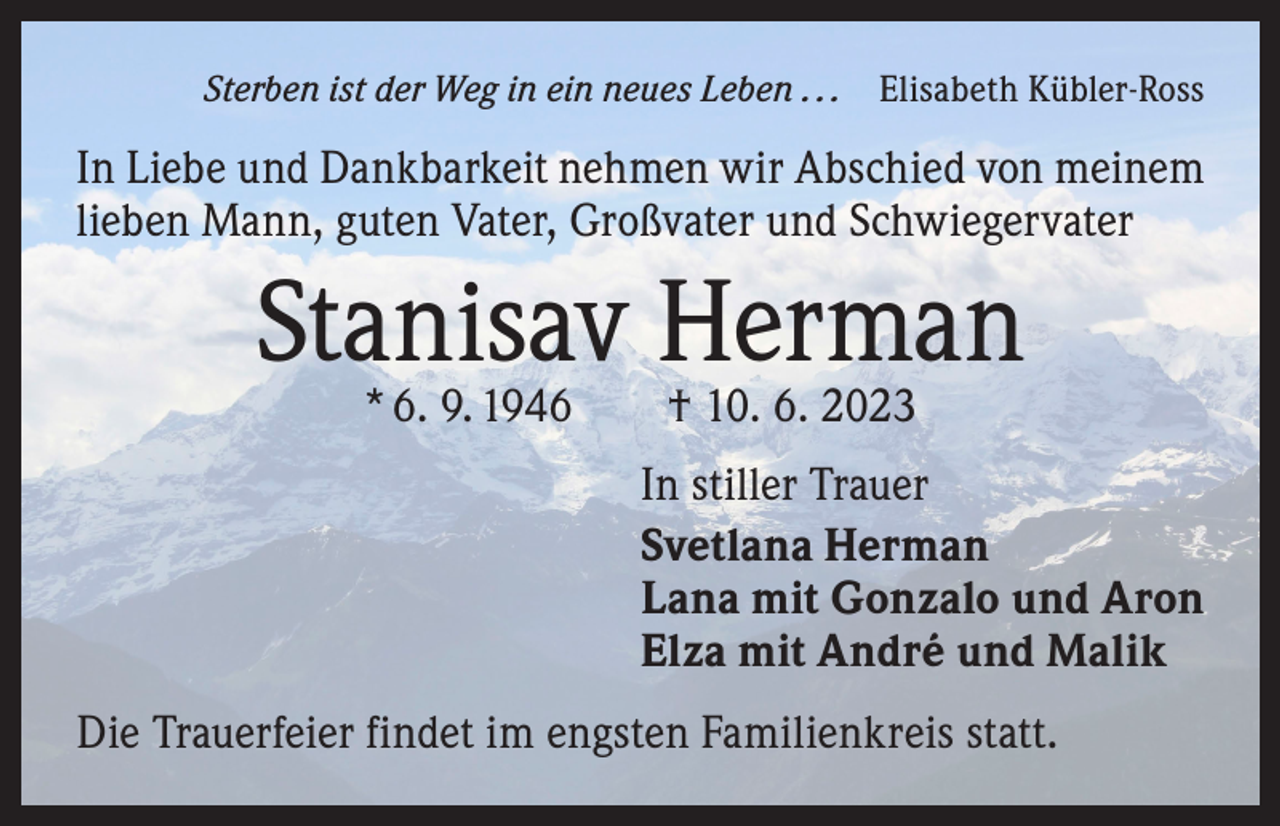 <p>Sterben ist der Weg in ein neues Leben . . . Elisabeth Kübler-Ross</p><p>In Liebe und Dankbarkeit nehmen wir Abschied von meinem<br />lieben Mann, guten Vater, Großvater und Schwiegervater</p><p>Stanisav Herman<br />* 6. 9. 1946 † 10. 6. 2023</p><p>In stiller Trauer<br />Svetlana Herman<br />Lana mit Gonzalo und Aron<br />Elza mit André und Malik<br />Die Trauerfeier findet im engsten Familienkreis statt.</p>