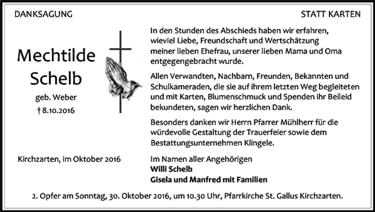 <p>DANKSAGUNG</p><p>Mechtilde<br />Schelb<br />geb. Weber<br />† 8.10.2016</p><p>STATT KARTEN<br />In den Stunden des Abschieds haben wir erfahren,<br />wieviel Liebe, Freundschaft und Wertschätzung<br />meiner lieben Ehefrau, unserer lieben Mama und Oma<br />entgegengebracht wurde.<br />Allen Verwandten, Nachbarn, Freunden, Bekannten und<br />Schulkameraden, die sie auf ihrem letzten Weg begleiteten<br />und mit Karten, Blumenschmuck und Spenden ihr Beileid<br />bekundeten, sagen wir herzlichen Dank.<br />Besonders danken wir Herrn Pfarrer Mühlherr für die<br />würdevolle Gestaltung der Trauerfeier sowie dem<br />Bestattungsunternehmen Klingele.</p><p>Kirchzarten, im Oktober 2016</p><p>Im Namen aller Angehörigen<br />Willi Schelb<br />Gisela und Manfred mit Familien</p><p>2. Opfer am Sonntag, 30. Oktober 2016, um 10.30 Uhr, Pfarrkirche St. Gallus Kirchzarten.</p>