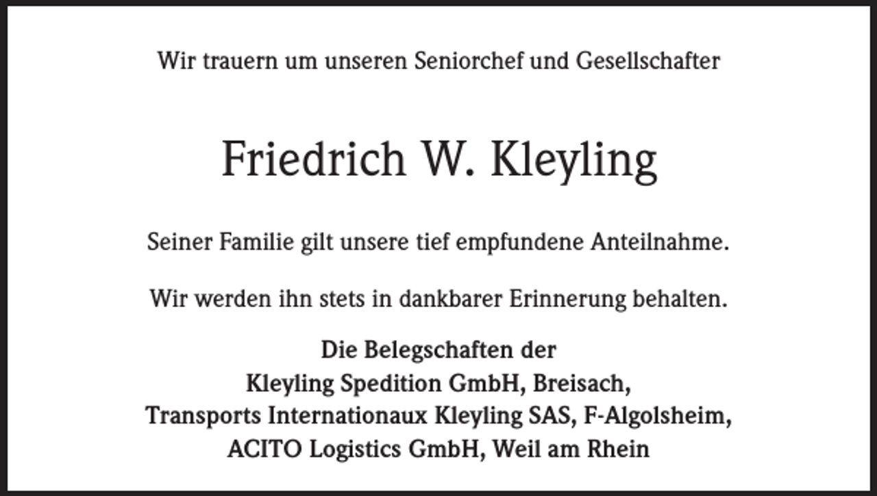 <p>Wir trauern um unseren Seniorchef und Gesellschafter</p><p>Friedrich W. Kleyling<br />Seiner Familie gilt unsere tief empfundene Anteilnahme.<br />Wir werden ihn stets in dankbarer Erinnerung behalten.<br />Die Belegschaften der<br />Kleyling Spedition GmbH, Breisach,<br />Transports Internationaux Kleyling SAS, F-Algolsheim,<br />ACITO Logistics GmbH, Weil am Rhein</p>