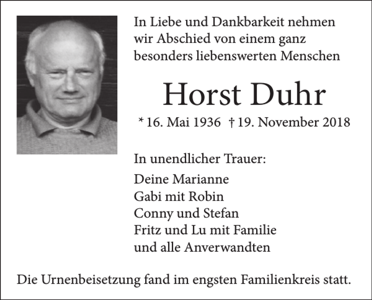 <p>In Liebe und Dankbarkeit nehmen<br />wir Abschied von einem ganz<br />besonders liebenswerten Menschen</p><p>Horst Duhr</p><p>* 16. Mai 1936 † 19. November 2018<br />In unendlicher Trauer:<br />Deine Marianne<br />Gabi mit Robin<br />Conny und Stefan<br />Fritz und Lu mit Familie<br />und alle Anverwandten<br />Die Urnenbeisetzung fand im engsten Familienkreis statt.</p>
