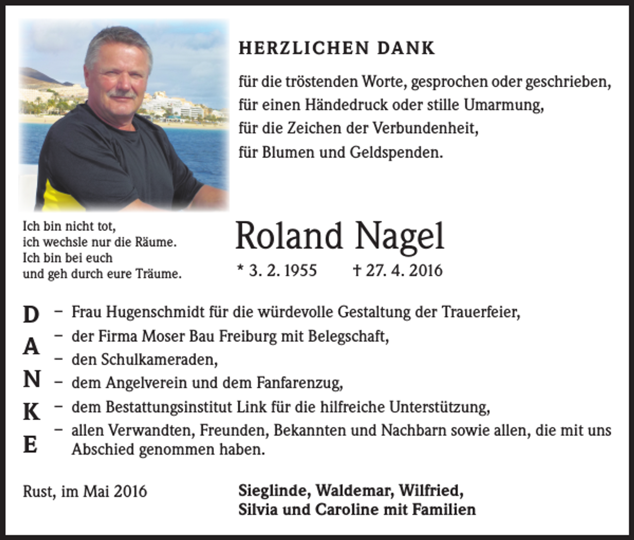<p>HERZLICHEN DANK<br />für die tröstenden Worte, gesprochen oder geschrieben,<br />für einen Händedruck oder stille Umarmung,<br />für die Zeichen der Verbundenheit,<br />für Blumen und Geldspenden.</p><p>Ich bin nicht tot,<br />ich wechsle nur die Räume.<br />Ich bin bei euch<br />und geh durch eure Träume.</p><p>D<br />A<br />N<br />K<br />E</p><p>Roland Nagel<br />* 3. 2. 1955 † 27. 4. 2016</p><p>– Frau Hugenschmidt für die würdevolle Gestaltung der Trauerfeier,<br />– der Firma Moser Bau Freiburg mit Belegschaft,<br />– den Schulkameraden,<br />– dem Angelverein und dem Fanfarenzug,<br />– dem Bestattungsinstitut Link für die hilfreiche Unterstützung,<br />– allen Verwandten, Freunden, Bekannten und Nachbarn sowie allen, die mit uns<br />Abschied genommen haben.</p><p>Rust, im Mai 2016</p><p>Sieglinde, Waldemar, Wilfried,<br />Silvia und Caroline mit Familien</p>