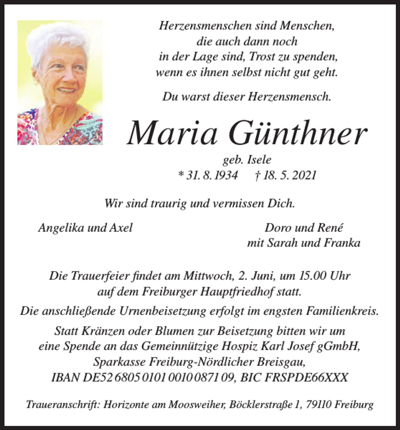 <p>Herzensmenschen sind Menschen,<br />die auch dann noch<br />in der Lage sind, Trost zu spenden,<br />wenn es ihnen selbst nicht gut geht.<br />Du warst dieser Herzensmensch.</p><p>Maria Günthner<br />geb. Isele<br />* 31. 8. 1934 † 18. 5. 2021<br />Wir sind traurig und vermissen Dich.<br />Angelika und Axel</p><p>Doro und René<br />mit Sarah und Franka</p><p>Die Trauerfeier findet am Mittwoch, 2. Juni, um 15.00 Uhr<br />auf dem Freiburger Hauptfriedhof statt.<br />Die anschließende Urnenbeisetzung erfolgt im engsten Familienkreis.<br />Statt Kränzen oder Blumen zur Beisetzung bitten wir um<br />eine Spende an das Gemeinnützige Hospiz Karl Josef gGmbH,<br />Sparkasse Freiburg-Nördlicher Breisgau,<br />IBAN DE52 6805 0101 001871 09, BIC FRSPDE66XXX<br />Traueranschrift: Horizonte am Moosweiher, Böcklerstraße 1, 79110 Freiburg</p>