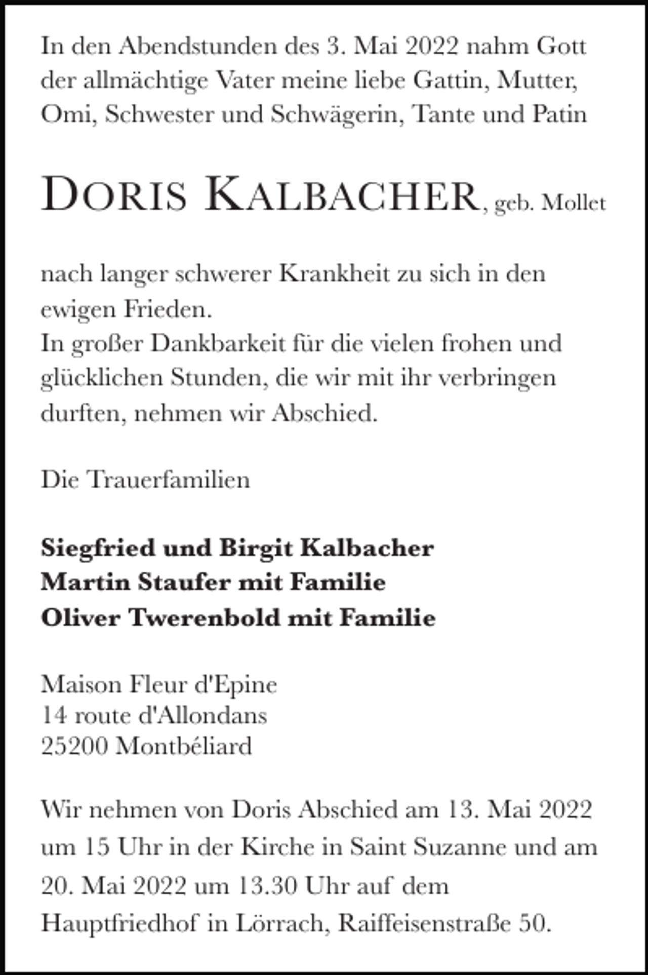 <p>In den Abendstunden des 3. Mai 2022 nahm Gott<br />der allmächtige Vater meine liebe Gattin, Mutter,<br />Omi, Schwester und Schwägerin, Tante und Patin</p><p>D ORIS K ALBACHER , geb. Mollet<br />nach langer schwerer Krankheit zu sich in den<br />ewigen Frieden.<br />In großer Dankbarkeit für die vielen frohen und<br />glücklichen Stunden, die wir mit ihr verbringen<br />durften, nehmen wir Abschied.<br />Die Trauerfamilien<br />Siegfried und Birgit Kalbacher<br />Martin Staufer mit Familie<br />Oliver Twerenbold mit Familie<br />Maison Fleur d'Epine<br />14 route d'Allondans<br />25200 Montbéliard<br />Wir nehmen von Doris Abschied am 13. Mai 2022<br />um 15 Uhr in der Kirche in Saint Suzanne und am<br />20. Mai 2022 um 13.30 Uhr auf dem<br />Hauptfriedhof in Lörrach, Raiffeisenstraße 50.</p>