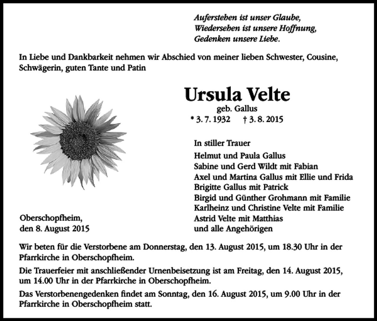 <p>Auferstehen ist unser Glaube,<br />Wiedersehen ist unsere Hoffnung,<br />Gedenken unsere Liebe.<br />In Liebe und Dankbarkeit nehmen wir Abschied von meiner lieben Schwester, Cousine,<br />Schwägerin, guten Tante und Patin</p><p>Ursula Velte<br />geb. Gallus<br />* 3. 7. 1932 † 3. 8. 2015</p><p>Oberschopfheim,<br />den 8. August 2015</p><p>In stiller Trauer<br />Helmut und Paula Gallus<br />Sabine und Gerd Wildt mit Fabian<br />Axel und Martina Gallus mit Ellie und Frida<br />Brigitte Gallus mit Patrick<br />Birgid und Günther Grohmann mit Familie<br />Karlheinz und Christine Velte mit Familie<br />Astrid Velte mit Matthias<br />und alle Angehörigen</p><p>Wir beten für die Verstorbene am Donnerstag, den 13. August 2015, um 18.30 Uhr in der<br />Pfarrkirche in Oberschopfheim.<br />Die Trauerfeier mit anschließender Urnenbeisetzung ist am Freitag, den 14. August 2015,<br />um 14.00 Uhr in der Pfarrkirche in Oberschopfheim.<br />Das Verstorbenengedenken findet am Sonntag, den 16. August 2015, um 9.00 Uhr in der<br />Pfarrkirche in Oberschopfheim statt.</p>
