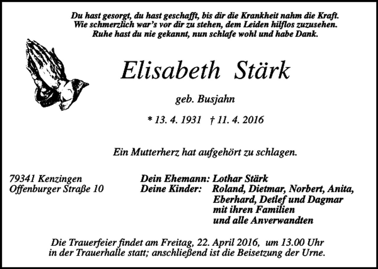 <p>Du hast gesorgt, du hast geschafft, bis dir die Krankheit nahm die Kraft.<br />Wie schmerzlich war’s vor dir zu stehen, dem Leiden hilflos zuzusehen.<br />Ruhe hast du nie gekannt, nun schlafe wohl und habe Dank.</p><p>Elisabeth Stärk<br />geb. Busjahn<br />* 13. 4. 1931 † 11. 4. 2016</p><p>Ein Mutterherz hat aufgehört zu schlagen.<br />79341 Kenzingen<br />Offenburger Straße 10</p><p>Dein Ehemann: Lothar Stärk<br />Deine Kinder: Roland, Dietmar, Norbert, Anita,<br />Eberhard, Detlef und Dagmar<br />mit ihren Familien<br />und alle Anverwandten</p><p>Die Trauerfeier findet am Freitag, 22. April 2016, um 13.00 Uhr<br />in der Trauerhalle statt; anschließend ist die Beisetzung der Urne.</p>