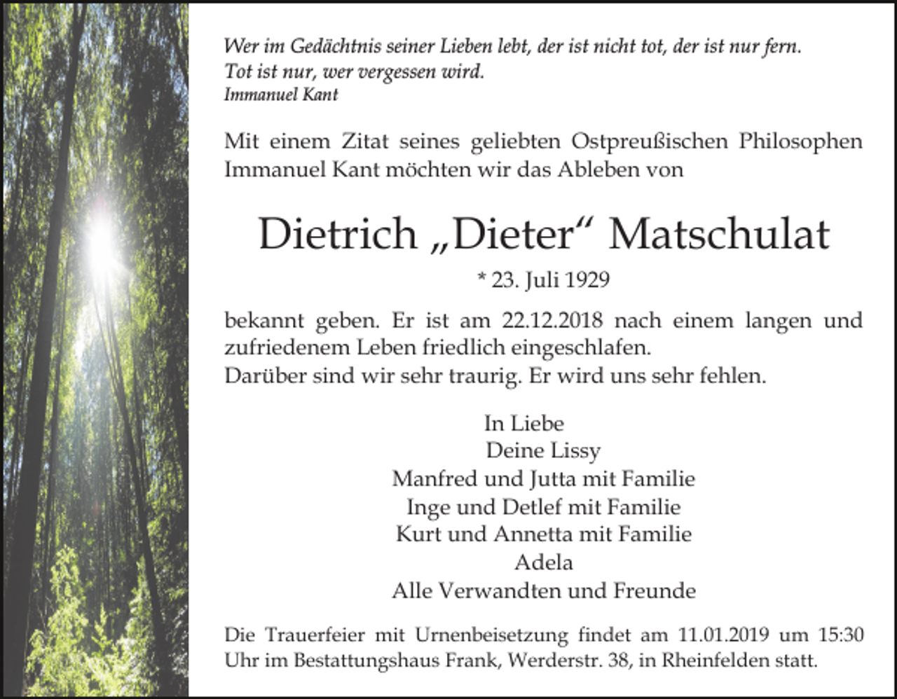 <p>Wer im Gedächtnis seiner Lieben lebt, der ist nicht tot, der ist nur fern.<br />Tot ist nur, wer vergessen wird.<br />Immanuel Kant</p><p>Mit einem Zitat seines geliebten Ostpreußischen Philosophen<br />Immanuel Kant möchten wir das Ableben von</p><p>Dietrich „Dieter“ Matschulat<br />* 23. Juli 1929<br />bekannt geben. Er ist am 22.12.2018 nach einem langen und<br />zufriedenem Leben friedlich eingeschlafen.<br />Darüber sind wir sehr traurig. Er wird uns sehr fehlen.<br />In Liebe<br />Deine Lissy<br />Manfred und Jutta mit Familie<br />Inge und Detlef mit Familie<br />Kurt und Annetta mit Familie<br />Adela<br />Alle Verwandten und Freunde<br />Die Trauerfeier mit Urnenbeisetzung findet am 11.01.2019 um 15:30<br />Uhr im Bestattungshaus Frank, Werderstr. 38, in Rheinfelden statt.</p>