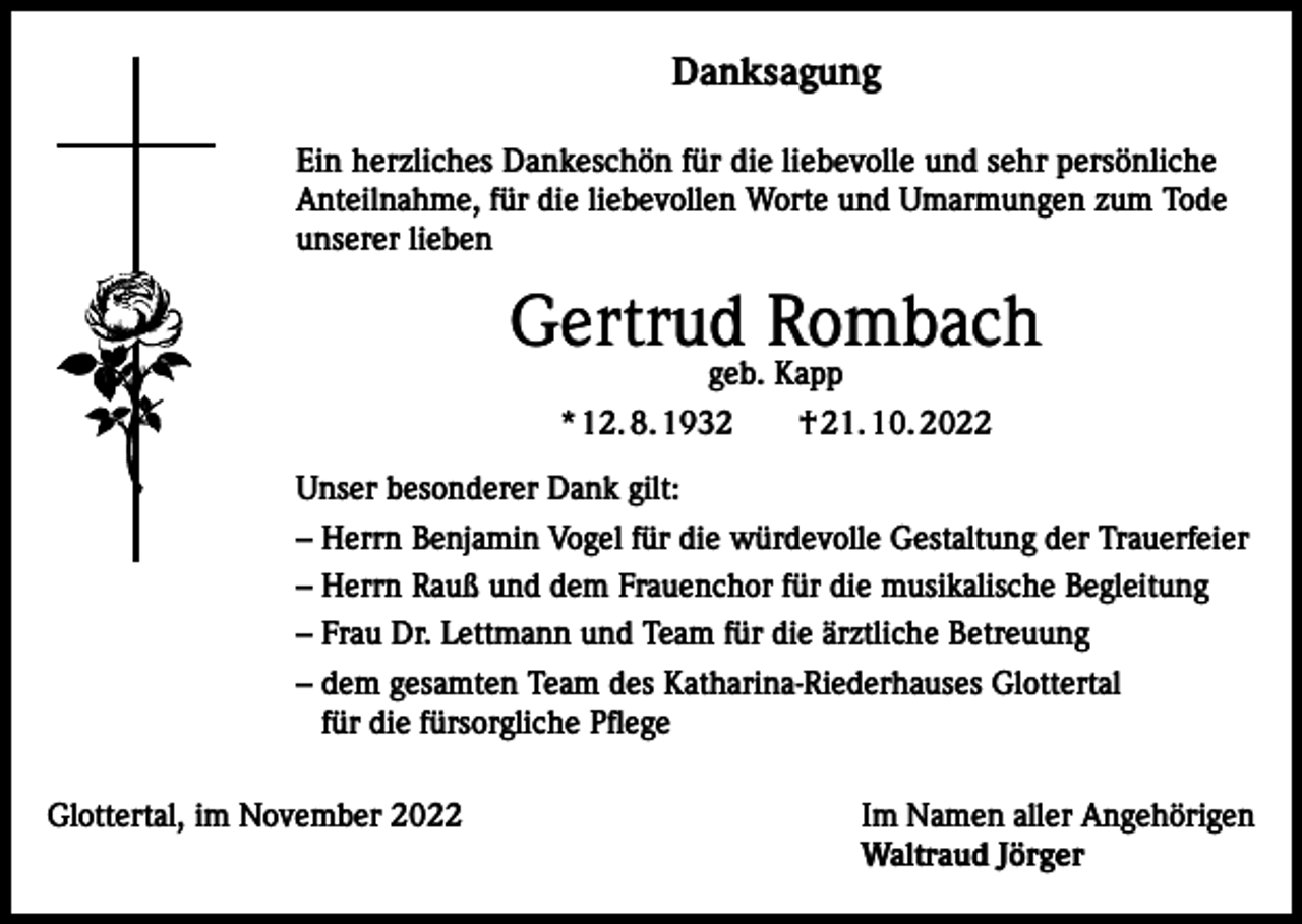<p>Danksagung<br />Ein herzliches Dankeschön für die liebevolle und sehr persönliche<br />Anteilnahme, für die liebevollen Worte und Umarmungen zum Tode<br />unserer lieben</p><p>Gertrud Rombach<br />geb. Kapp<br />* 12. 8. 1932 † 21. 10. 2022</p><p>Unser besonderer Dank gilt:<br />– Herrn Benjamin Vogel für die würdevolle Gestaltung der Trauerfeier<br />– Herrn Rauß und dem Frauenchor für die musikalische Begleitung<br />– Frau Dr. Lettmann und Team für die ärztliche Betreuung<br />– dem gesamten Team des Katharina-Riederhauses Glottertal<br />für die fürsorgliche Pflege<br />Glottertal, im November 2022</p><p>Im Namen aller Angehörigen<br />Waltraud Jörger</p>