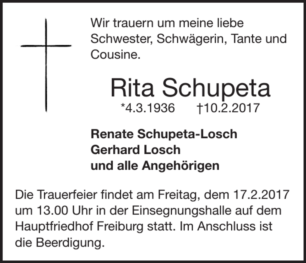 <p>Wir trauern um meine liebe<br />Schwester, Schwägerin, Tante und<br />Cousine.</p><p>Rita Schupeta<br />*4.3.1936</p><p>†10.2.2017</p><p>Renate Schupeta-Losch<br />Gerhard Losch<br />und alle Angehörigen<br />Die Trauerfeier findet am Freitag, dem 17.2.2017<br />um 13.00 Uhr in der Einsegnungshalle auf dem<br />Hauptfriedhof Freiburg statt. Im Anschluss ist<br />die Beerdigung.</p>