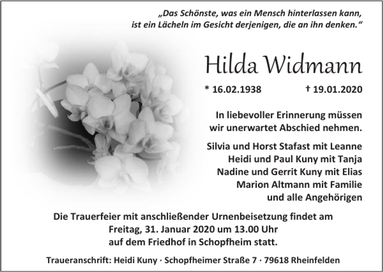 <p>„Das Schönste, was ein Mensch hinterlassen kann,<br />ist ein Lächeln im Gesicht derjenigen, die an ihn denken.“</p><p>Hilda Widmann<br />* 16.02.1938</p><p>† 19.01.2020</p><p>In liebevoller Erinnerung müssen<br />wir unerwartet Abschied nehmen.<br />Silvia und Horst Stafast mit Leanne<br />Heidi und Paul Kuny mit Tanja<br />Nadine und Gerrit Kuny mit Elias<br />Marion Altmann mit Familie<br />und alle Angehörigen<br />Die Trauerfeier mit anschließender Urnenbeisetzung findet am<br />Freitag, 31. Januar 2020 um 13.00 Uhr<br />auf dem Friedhof in Schopfheim statt.<br />Traueranschrift: Heidi Kuny · Schopfheimer Straße 7 · 79618 Rheinfelden</p>