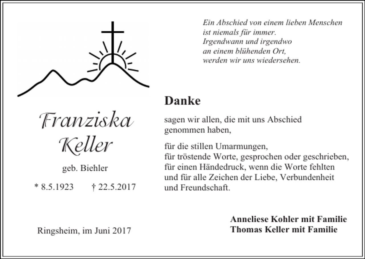 <p>Ein Abschied von einem lieben Menschen<br />ist niemals für immer.<br />Irgendwann und irgendwo<br />an einem blühenden Ort,<br />werden wir uns wiedersehen.</p><p>Franziska<br />Keller<br />geb. Biehler<br />* 8.5.1923</p><p>† 22.5.2017</p><p>Ringsheim, im Juni 2017</p><p>Danke<br />sagen wir allen, die mit uns Abschied<br />genommen haben,<br />für die stillen Umarmungen,<br />für tröstende Worte, gesprochen oder geschrieben,<br />für einen Händedruck, wenn die Worte fehlten<br />und für alle Zeichen der Liebe, Verbundenheit<br />und Freundschaft.</p><p>Anneliese Kohler mit Familie<br />Thomas Keller mit Familie</p>