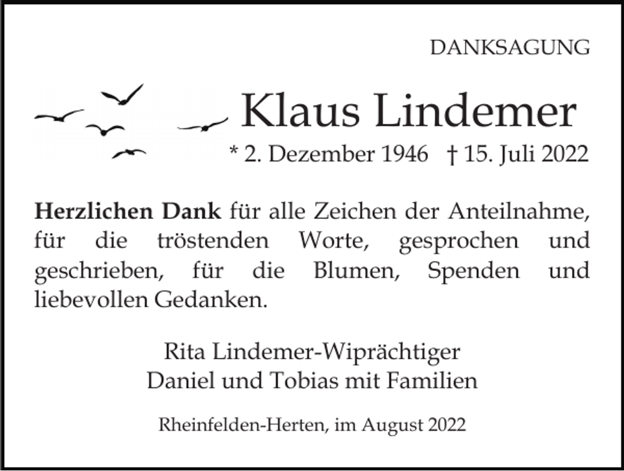 <p>DANKSAGUNG</p><p>Klaus Lindemer</p><p>* 2. Dezember 1946 † 15. Juli 2022<br />Herzlichen Dank für alle Zeichen der Anteilnahme,<br />für die tröstenden Worte, gesprochen und<br />geschrieben, für die Blumen, Spenden und<br />liebevollen Gedanken.<br />Rita Lindemer-Wiprächtiger<br />Daniel und Tobias mit Familien<br />Rheinfelden-Herten, im August 2022</p>