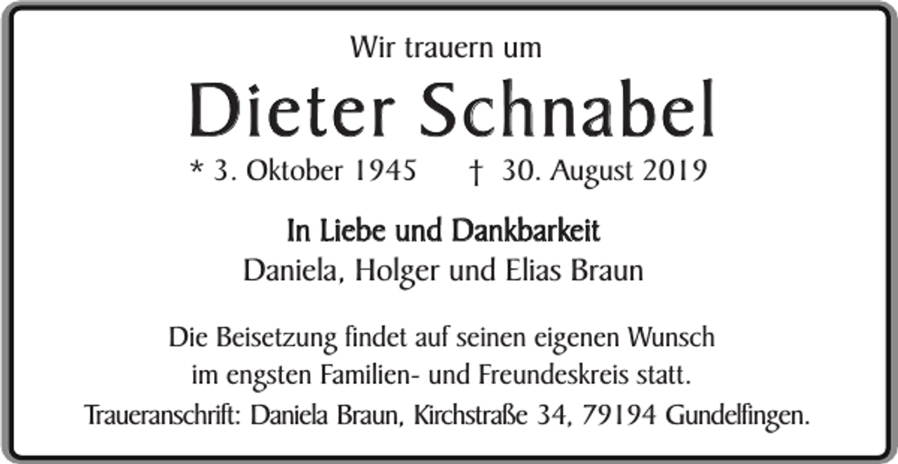 <p>Wir trauern um</p><p>Dieter Schnabel<br />* 3. Oktober 1945</p><p>† 30. August 2019</p><p>In Liebe und Dankbarkeit<br />Daniela, Holger und Elias Braun<br />Die Beisetzung findet auf seinen eigenen Wunsch<br />im engsten Familien- und Freundeskreis statt.<br />Traueranschrift: Daniela Braun, Kirchstraße 34, 79194 Gundelfingen.</p>