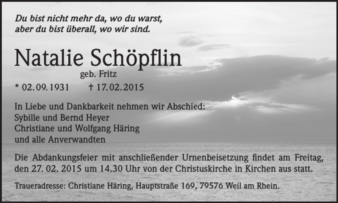 <p>Du bist nicht mehr da, wo du warst,<br />aber du bist überall, wo wir sind.</p><p>Natalie Schöpflin<br />geb. Fritz<br />* 02. 09. 1931 † 17. 02. 2015</p><p>In Liebe und Dankbarkeit nehmen wir Abschied:<br />Sybille und Bernd Heyer<br />Christiane und Wolfgang Häring<br />und alle Anverwandten<br />Die Abdankungsfeier mit anschließender Urnenbeisetzung findet am Freitag,<br />den 27. 02. 2015 um 14.30 Uhr von der Christuskirche in Kirchen aus statt.<br />Traueradresse: Christiane Häring, Hauptstraße 169, 79576 Weil am Rhein.</p>