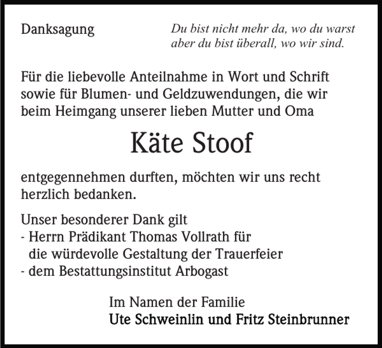 <p>Danksagung</p><p>Du bist nicht mehr da, wo du warst<br />aber du bist überall, wo wir sind.</p><p>Für die liebevolle Anteilnahme in Wort und Schrift<br />sowie für Blumen- und Geldzuwendungen, die wir<br />beim Heimgang unserer lieben Mutter und Oma</p><p>Käte Stoof<br />entgegennehmen durften, möchten wir uns recht<br />herzlich bedanken.<br />Unser besonderer Dank gilt<br />- Herrn Prädikant Thomas Vollrath für<br />die würdevolle Gestaltung der Trauerfeier<br />- dem Bestattungsinstitut Arbogast<br />Im Namen der Familie</p>