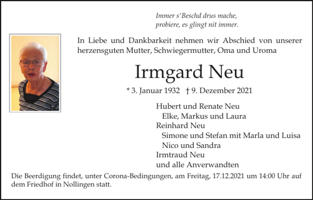 <p>Immer s'Beschd drus mache,<br />probiere, es glingt nit immer.</p><p>In Liebe und Dankbarkeit nehmen wir Abschied von unserer<br />herzensguten Mutter, Schwiegermutter, Oma und Uroma</p><p>Irmgard Neu<br />* 3. Januar 1932 † 9. Dezember 2021<br />Hubert und Renate Neu<br />Elke, Markus und Laura<br />Reinhard Neu<br />Simone und Stefan mit Marla und Luisa<br />Nico und Sandra<br />Irmtraud Neu<br />und alle Anverwandten<br />Die Beerdigung findet, unter Corona-Bedingungen, am Freitag, 17.12.2021 um 14:00 Uhr auf<br />dem Friedhof in Nollingen statt.</p>