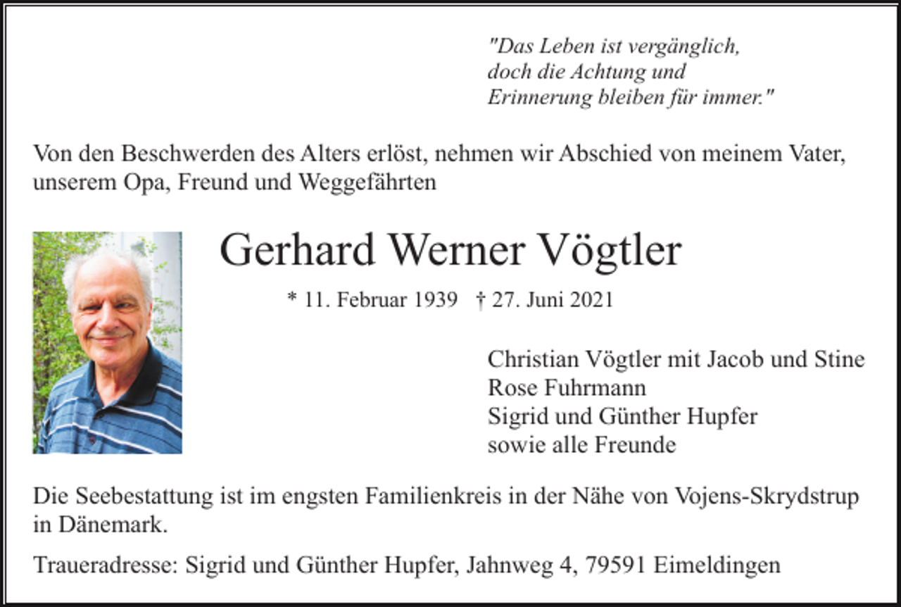 <p>"Das Leben ist vergänglich,<br />doch die Achtung und<br />Erinnerung bleiben für immer."</p><p>Von den Beschwerden des Alters erlöst, nehmen wir Abschied von meinem Vater,<br />unserem Opa, Freund und Weggefährten</p><p>Gerhard Werner Vögtler<br />* 11. Februar 1939 † 27. Juni 2021</p><p>Christian Vögtler mit Jacob und Stine<br />Rose Fuhrmann<br />Sigrid und Günther Hupfer<br />sowie alle Freunde<br />Die Seebestattung ist im engsten Familienkreis in der Nähe von Vojens-Skrydstrup<br />in Dänemark.<br />Traueradresse: Sigrid und Günther Hupfer, Jahnweg 4, 79591 Eimeldingen</p>