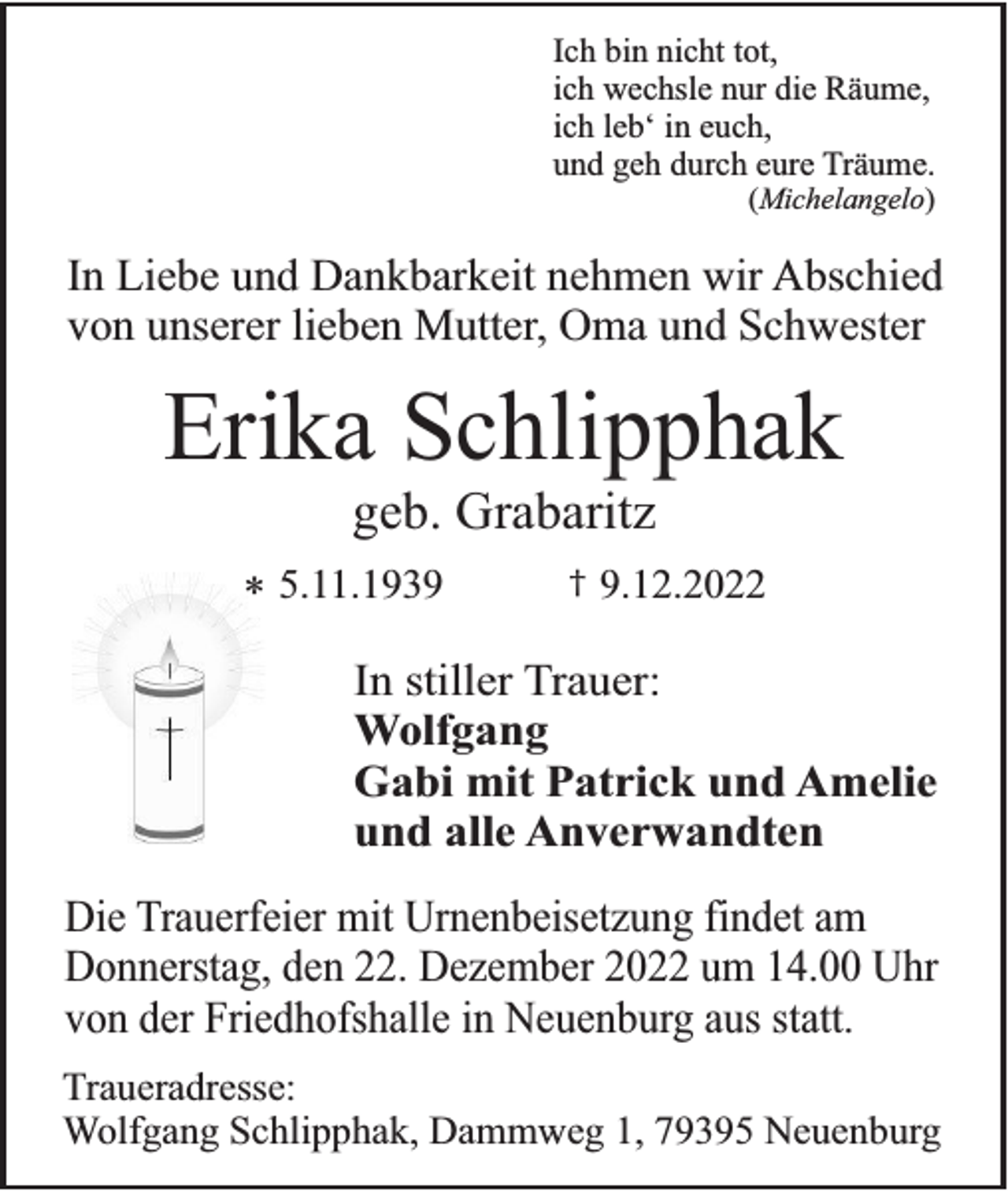 <p>Ich bin nicht tot,<br />ich wechsle nur die Räume,<br />ich leb‘ in euch,<br />und geh durch eure Träume.<br />(Michelangelo)</p><p>In Liebe und Dankbarkeit nehmen wir Abschied<br />von unserer lieben Mutter, Oma und Schwester</p><p>Erika Schlipphak<br />geb. Grabaritz</p><p>* 5.11.1939</p><p>†</p><p>9.12.2022</p><p>In stiller Trauer:<br />Wolfgang<br />Gabi mit Patrick und Amelie<br />und alle Anverwandten<br />Die Trauerfeier mit Urnenbeisetzung findet am<br />Donnerstag, den 22. Dezember 2022 um 14.00 Uhr<br />von der Friedhofshalle in Neuenburg aus statt.<br />Traueradresse:<br />Wolfgang Schlipphak, Dammweg 1, 79395 Neuenburg</p>
