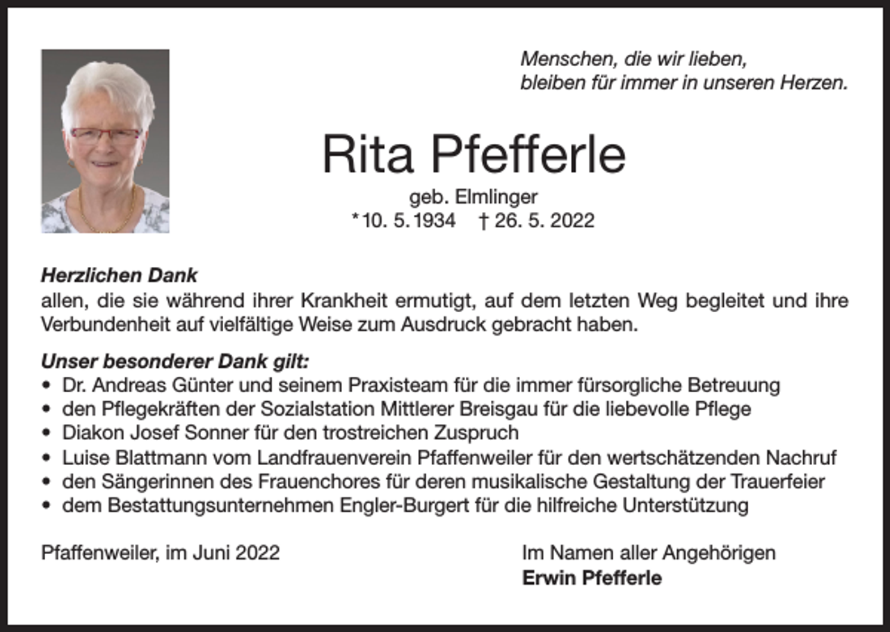 <p>Menschen, die wir lieben,<br />bleiben für immer in unseren Herzen.</p><p>Rita Pfefferle<br />geb. Elmlinger<br />* 10. 5. 1934 † 26. 5. 2022</p><p>Herzlichen Dank<br />allen, die sie während ihrer Krankheit ermutigt, auf dem letzten Weg begleitet und ihre<br />Verbundenheit auf vielfältige Weise zum Ausdruck gebracht haben.<br />Unser besonderer Dank gilt:<br />• Dr. Andreas Günter und seinem Praxisteam für die immer fürsorgliche Betreuung<br />• den Pflegekräften der Sozialstation Mittlerer Breisgau für die liebevolle Pflege<br />• Diakon Josef Sonner für den trostreichen Zuspruch<br />• Luise Blattmann vom Landfrauenverein Pfaffenweiler für den wertschätzenden Nachruf<br />• den Sängerinnen des Frauenchores für deren musikalische Gestaltung der Trauerfeier<br />• dem Bestattungsunternehmen Engler-Burgert für die hilfreiche Unterstützung<br />Pfaffenweiler, im Juni 2022</p><p>Im Namen aller Angehörigen<br />Erwin Pfefferle</p>