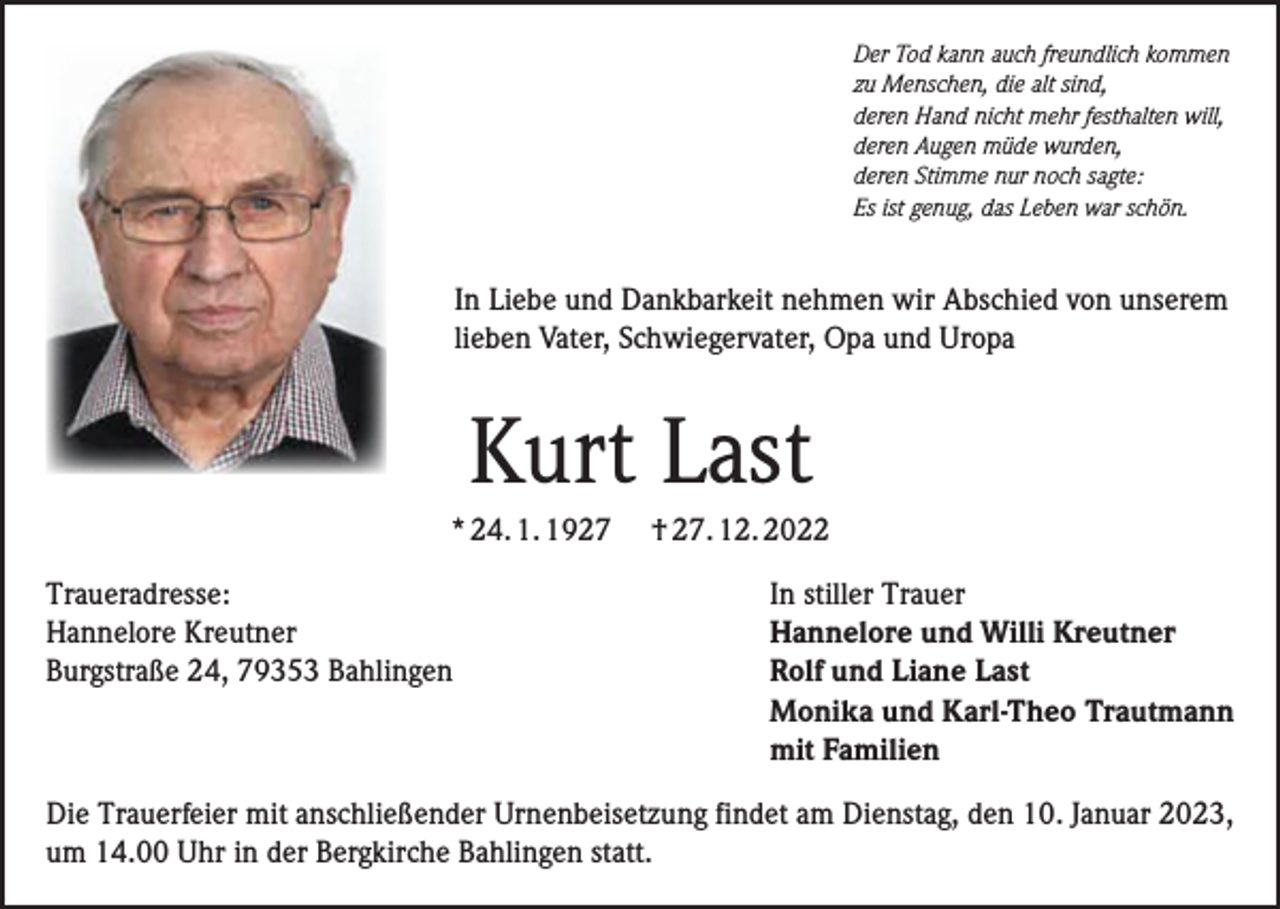 <p>Der Tod kann auch freundlich kommen<br />zu Menschen, die alt sind,<br />deren Hand nicht mehr festhalten will,<br />deren Augen müde wurden,<br />deren Stimme nur noch sagte:<br />Es ist genug, das Leben war schön.</p><p>In Liebe und Dankbarkeit nehmen wir Abschied von unserem<br />lieben Vater, Schwiegervater, Opa und Uropa</p><p>Kurt Last<br />* 24. 1. 1927<br />Traueradresse:<br />Hannelore Kreutner<br />Burgstraße 24, 79353 Bahlingen</p><p>† 27. 12. 2022<br />In stiller Trauer<br />Hannelore und Willi Kreutner<br />Rolf und Liane Last<br />Monika und Karl-Theo Trautmann<br />mit Familien</p><p>Die Trauerfeier mit anschließender Urnenbeisetzung findet am Dienstag, den 10. Januar 2023,<br />um 14.00 Uhr in der Bergkirche Bahlingen statt.</p>
