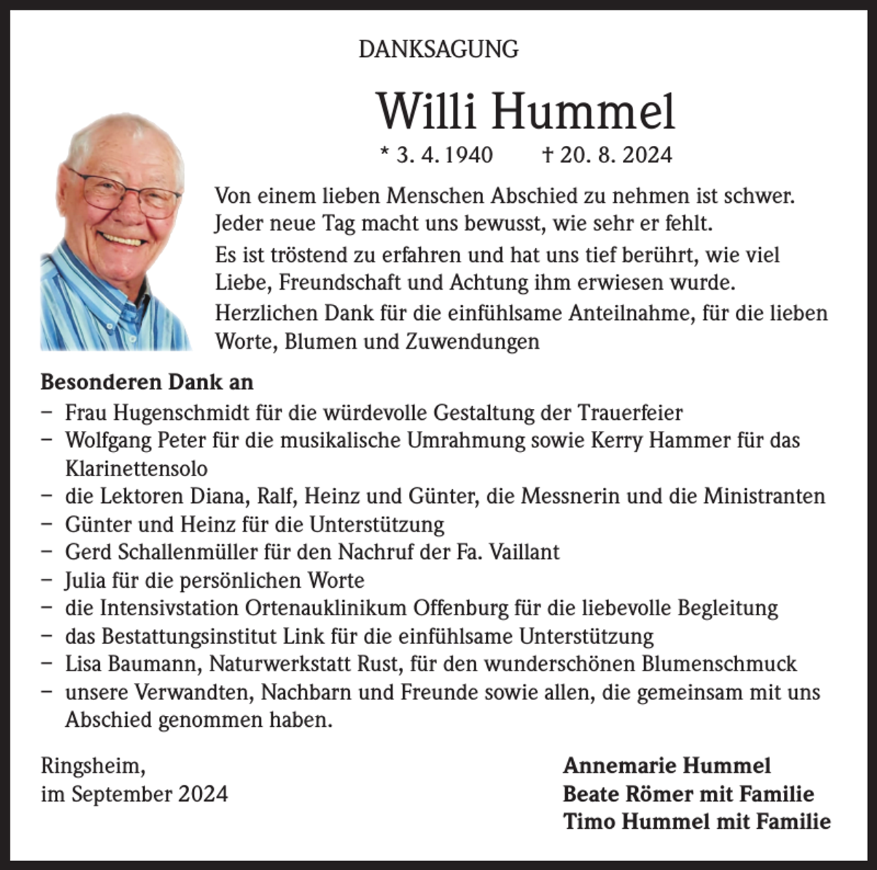 <p>DANKSAGUNG</p><p>Willi Hummel<br />* 3. 4. 1940 † 20. 8. 2024</p><p>Von einem lieben Menschen Abschied zu nehmen ist schwer.<br />Jeder neue Tag macht uns bewusst, wie sehr er fehlt.<br />Es ist tröstend zu erfahren und hat uns tief berührt, wie viel<br />Liebe, Freundschaft und Achtung ihm erwiesen wurde.<br />Herzlichen Dank für die einfühlsame Anteilnahme, für die lieben<br />Worte, Blumen und Zuwendungen<br />Besonderen Dank an<br />– Frau Hugenschmidt für die würdevolle Gestaltung der Trauerfeier<br />– Wolfgang Peter für die musikalische Umrahmung sowie Kerry Hammer für das<br />Klarinettensolo<br />– die Lektoren Diana, Ralf, Heinz und Günter, die Messnerin und die Ministranten<br />– Günter und Heinz für die Unterstützung<br />– Gerd Schallenmüller für den Nachruf der Fa. Vaillant<br />– Julia für die persönlichen Worte<br />– die Intensivstation Ortenauklinikum Offenburg für die liebevolle Begleitung<br />– das Bestattungsinstitut Link für die einfühlsame Unterstützung<br />– Lisa Baumann, Naturwerkstatt Rust, für den wunderschönen Blumenschmuck<br />– unsere Verwandten, Nachbarn und Freunde sowie allen, die gemeinsam mit uns<br />Abschied genommen haben.<br />Ringsheim,<br />im September 2024</p><p>Annemarie Hummel<br />Beate Römer mit Familie<br />Timo Hummel mit Familie</p>