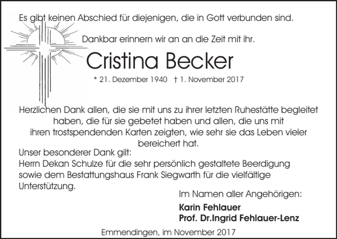 <p>Es<br />Es gibt<br />gi bt keinen<br />k ei n e n Abschied<br />A bs c hi ed f für<br />ür didiejenigen,<br />ej e ni g e n, didie<br />e i in<br />n Gott<br />G ott verbunden<br />v er b u n d e n sind.<br />si n d.<br />DDankbar<br />a n k b ar eri<br />erinnern<br />n n er n wir<br />wir aan<br />n an<br />a n die<br />di e Zeit<br />Z eit mit<br />mit iihr.<br />hr.</p><p>Cristina<br />Cristi n a Becker<br />B e c k er</p><p>2 1. Dezember<br />D e z e m b er 1940<br />1 9 4 0 †† 1.<br />1. November<br />N o v e m b er<br />** 21.</p><p>HHerzlichen<br />er zli c h e n Dank<br />D a n k allen,<br />all e n, didie<br />e sisie<br />e mit<br />mit uuns<br />ns zzu<br />u i ihrer<br />hr er l letzten<br />et zt e n RRuhestätte<br />u h est ätt e begleitet<br />b e gl eit et<br />hhaben,<br />a b e n, die<br />di e ffür<br />ür sisie<br />e gebetet<br />g e b e t et haben<br />h a b e n und<br />u n d allen,<br />all e n, die<br />di e uns<br />u ns mit<br />mit<br />ihren<br />i hr e n trostspendenden<br />tr osts p e n d e n d e n KKarten<br />art e n zzeigten,<br />ei gt e n, wie<br />wi e ssehr<br />e h r sie<br />si e das<br />d as Leben<br />L e b e n vieler<br />vi el er<br />bbereichert<br />er ei c h ert hhat.<br />at.<br />UUnser<br />ns er besonderer<br />b es o n d er er Dank<br />D a n k gilt:<br />gilt:<br />HHerrn<br />err n Dekan<br />D e k a n SSchulze<br />c h ul z e f für<br />ü r die<br />di e sehr<br />s e hr persönlich<br />p ers ö nli c h gestaltete<br />g est alt et e Beerdigung<br />B e er di g u n g<br />sowie<br />s o wi e dem<br />d e m Bestattungshaus<br />B est att u n gs h a us FrFrank<br />a n k SiSiegwarth<br />e g w art h ffür<br />ü r die<br />di e vielfältige<br />vi elf älti g e<br />UUnterstützung.<br />nt erst üt z u n g.<br />IImm Namen<br />N a m e n aller<br />all er Angehörigen:<br />A n g e höri g e n:<br />Karin<br />K ari n FFehlauer<br />e hl a u er<br />Prof.<br />Pr of. Dr.Ingrid<br />Dr.I n gri d FFehlauer-Lenz<br />e hl a u e r- L e n z<br />Emmendingen,<br />E m m e n di n g e n, iim<br />m November<br />N o v e m b er 22</p>