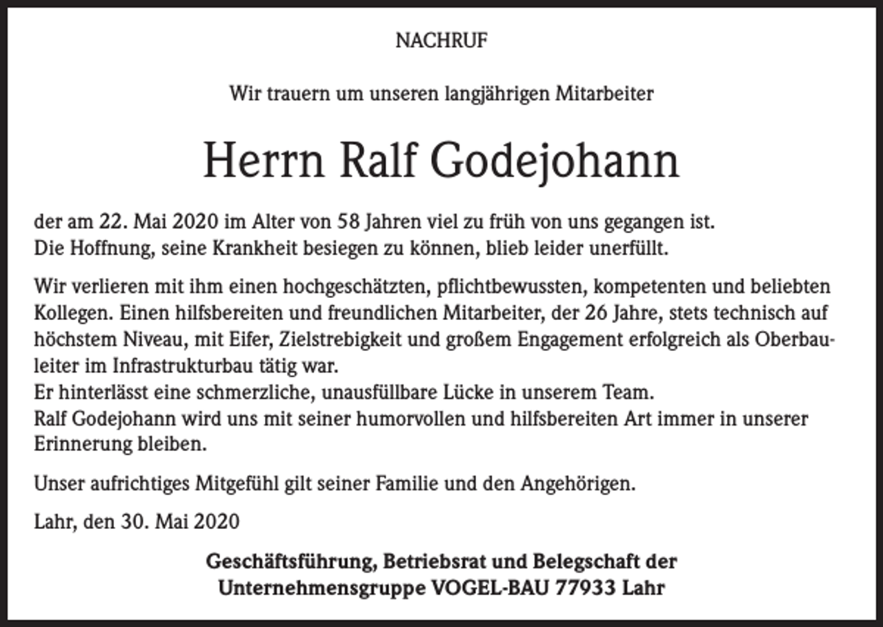 <p>NACHRUF<br />Wir trauern um unseren langjährigen Mitarbeiter</p><p>Herrn Ralf Godejohann<br />der am 22. Mai 2020 im Alter von 58 Jahren viel zu früh von uns gegangen ist.<br />Die Hoffnung, seine Krankheit besiegen zu können, blieb leider unerfüllt.<br />Wir verlieren mit ihm einen hochgeschätzten, pflichtbewussten, kompetenten und beliebten<br />Kollegen. Einen hilfsbereiten und freundlichen Mitarbeiter, der 26 Jahre, stets technisch auf<br />höchstem Niveau, mit Eifer, Zielstrebigkeit und großem Engagement erfolgreich als Oberbauleiter im Infrastrukturbau tätig war.<br />Er hinterlässt eine schmerzliche, unausfüllbare Lücke in unserem Team.<br />Ralf Godejohann wird uns mit seiner humorvollen und hilfsbereiten Art immer in unserer<br />Erinnerung bleiben.<br />Unser aufrichtiges Mitgefühl gilt seiner Familie und den Angehörigen.<br />Lahr, den 30. Mai 2020<br />Geschäftsführung, Betriebsrat und Belegschaft der<br />Unternehmensgruppe VOGEL-BAU 77933 Lahr</p>