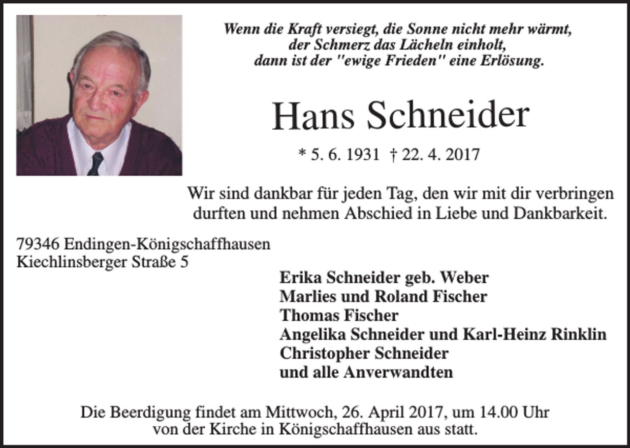 <p>Wenn die Kraft versiegt, die Sonne nicht mehr wärmt,<br />der Schmerz das Lächeln einholt,<br />dann ist der "ewige Frieden" eine Erlösung.</p><p>Hans Schneider<br />* 5. 6. 1931 † 22. 4. 2017</p><p>Wir sind dankbar für jeden Tag, den wir mit dir verbringen<br />durften und nehmen Abschied in Liebe und Dankbarkeit.<br />79346 Endingen-Königschaffhausen<br />Kiechlinsberger Straße 5</p><p>Erika Schneider geb. Weber<br />Marlies und Roland Fischer<br />Thomas Fischer<br />Angelika Schneider und Karl-Heinz Rinklin<br />Christopher Schneider<br />und alle Anverwandten</p><p>Die Beerdigung findet am Mittwoch, 26. April 2017, um 14.00 Uhr<br />von der Kirche in Königschaffhausen aus statt.</p>