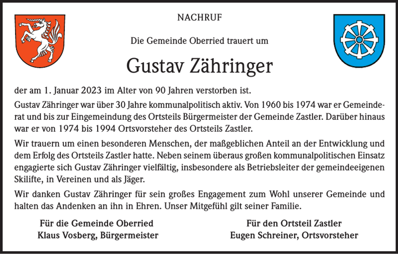 <p>NACHRUF<br />Die Gemeinde Oberried trauert um</p><p>Gustav Zähringer<br />der am 1. Januar 2023 im Alter von 90 Jahren verstorben ist.<br />Gustav Zähringer war über 30 Jahre kommunalpolitisch aktiv. Von 1960 bis 1974 war er Gemeinderat und bis zur Eingemeindung des Ortsteils Bürgermeister der Gemeinde Zastler. Darüber hinaus<br />war er von 1974 bis 1994 Ortsvorsteher des Ortsteils Zastler.<br />Wir trauern um einen besonderen Menschen, der maßgeblichen Anteil an der Entwicklung und<br />dem Erfolg des Ortsteils Zastler hatte. Neben seinem überaus großen kommunalpolitischen Einsatz<br />engagierte sich Gustav Zähringer vielfältig, insbesondere als Betriebsleiter der gemeindeeigenen<br />Skilifte, in Vereinen und als Jäger.<br />Wir danken Gustav Zähringer für sein großes Engagement zum Wohl unserer Gemeinde und<br />halten das Andenken an ihn in Ehren. Unser Mitgefühl gilt seiner Familie.</p><p>Für die Gemeinde Oberried<br />Klaus Vosberg, Bürgermeister</p><p>Für den Ortsteil Zastler<br />Eugen Schreiner, Ortsvorsteher</p>