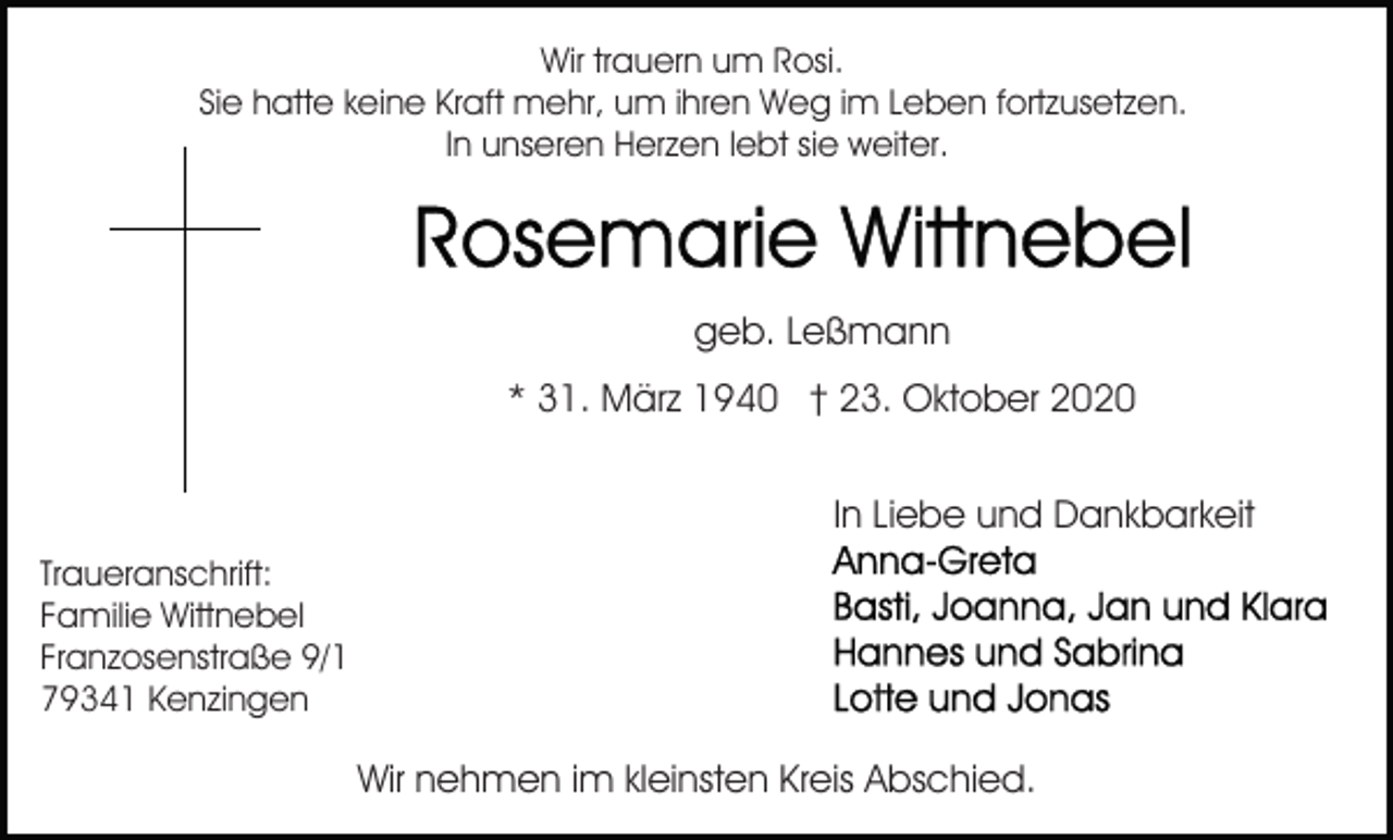 <p>Wir trauern um Rosi.<br />Sie hatte keine Kraft mehr, um ihren Weg im Leben fortzusetzen.<br />In unseren Herzen lebt sie weiter.</p><p>geb. Leßmann<br />* 31. März 1940 † 23. Oktober 2020<br />In Liebe und Dankbarkeit<br />Traueranschrift:<br />Familie Wittnebel<br />Franzosenstraße 9/1<br />79341 Kenzingen</p><p>Wir nehmen im kleinsten Kreis Abschied.</p>