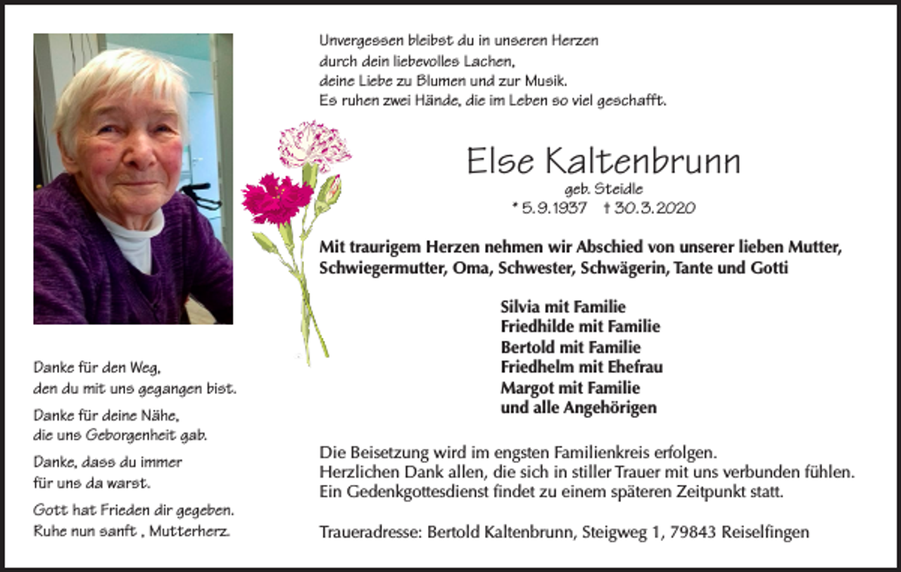 <p>Unvergessen bleibst du in unseren Herzen<br />durch dein liebevolles Lachen,<br />deine Liebe zu Blumen und zur Musik.<br />Es ruhen zwei Hände, die im Leben so viel geschafft.</p><p>Else Kaltenbrunn<br />geb. Steidle<br />* 5. 9. 1937 † 30. 3. 2020</p><p>Mit traurigem Herzen nehmen wir Abschied von unserer lieben Mutter,<br />Schwiegermutter, Oma, Schwester, Schwägerin, Tante und Gotti</p><p>Danke für den Weg,<br />den du mit uns gegangen bist.<br />Danke für deine Nähe,<br />die uns Geborgenheit gab.<br />Danke, dass du immer<br />für uns da warst.<br />Gott hat Frieden dir gegeben.<br />Ruhe nun sanft , Mutterherz.</p><p>Silvia mit Familie<br />Friedhilde mit Familie<br />Bertold mit Familie<br />Friedhelm mit Ehefrau<br />Margot mit Familie<br />und alle Angehörigen<br />Die Beisetzung wird im engsten Familienkreis erfolgen.<br />Herzlichen Dank allen, die sich in stiller Trauer mit uns verbunden fühlen.<br />Ein Gedenkgottesdienst findet zu einem späteren Zeitpunkt statt.<br />Traueradresse: Bertold Kaltenbrunn, Steigweg 1, 79843 Reiselfingen</p>