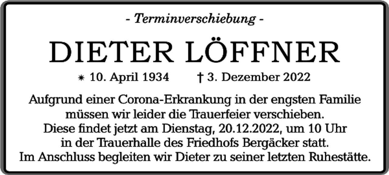 <p>- Terminverschiebung -</p><p>DIETER LÖFFNER<br />✴</p><p>10. April 1934</p><p>† 3. Dezember 2022</p><p>Aufgrund einer Corona-Erkrankung in der engsten Familie<br />müssen wir leider die Trauerfeier verschieben.<br />Diese findet jetzt am Dienstag, 20.12.2022, um 10 Uhr<br />in der Trauerhalle des Friedhofs Bergäcker statt.<br />Im Anschluss begleiten wir Dieter zu seiner letzten Ruhestätte.</p>
