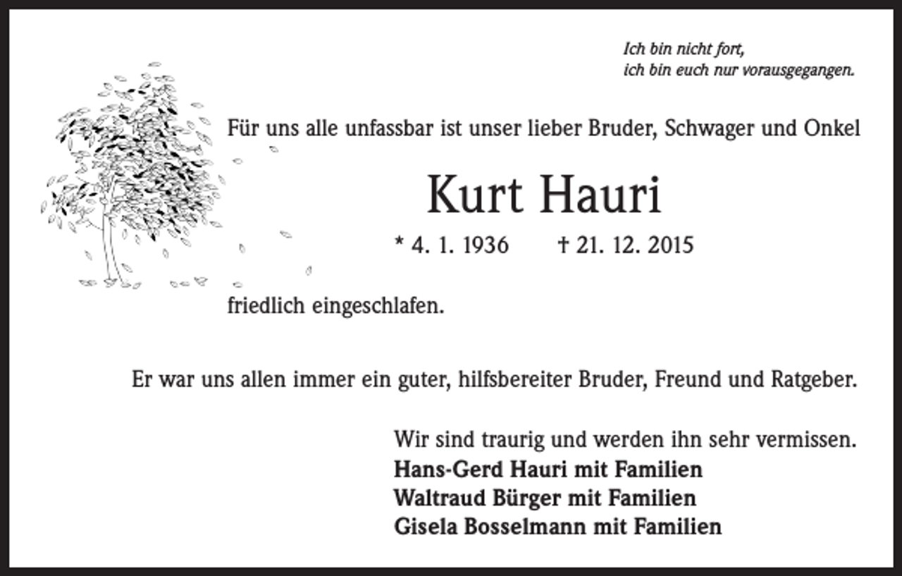 <p>Ich bin nicht fort,<br />ich bin euch nur vorausgegangen.</p><p>Für uns alle unfassbar ist unser lieber Bruder, Schwager und Onkel</p><p>Kurt Hauri<br />* 4. 1. 1936 † 21. 12. 2015<br />friedlich eingeschlafen.<br />Er war uns allen immer ein guter, hilfsbereiter Bruder, Freund und Ratgeber.<br />Wir sind traurig und werden ihn sehr vermissen.<br />Hans-Gerd Hauri mit Familien<br />Waltraud Bürger mit Familien<br />Gisela Bosselmann mit Familien</p>