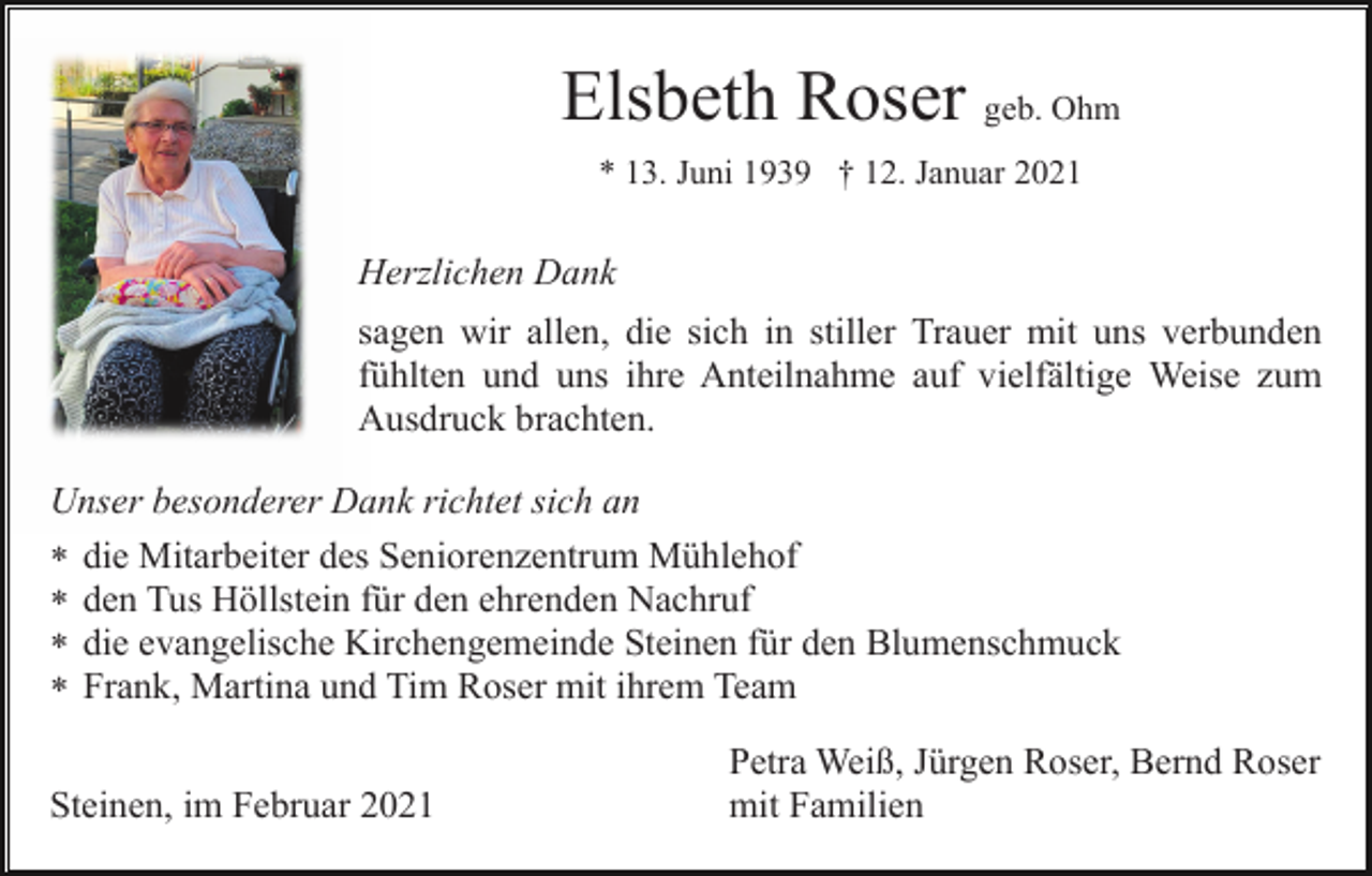 <p>Elsbeth Roser geb. Ohm<br />* 13. Juni 1939 † 12. Januar 2021</p><p>Herzlichen Dank<br />sagen wir allen, die sich in stiller Trauer mit uns verbunden<br />fühlten und uns ihre Anteilnahme auf vielfältige Weise zum<br />Ausdruck brachten.<br />Unser besonderer Dank richtet sich an<br />* die Mitarbeiter des Seniorenzentrum Mühlehof<br />* den Tus Höllstein für den ehrenden Nachruf<br />* die evangelische Kirchengemeinde Steinen für den Blumenschmuck<br />* Frank, Martina und Tim Roser mit ihrem Team<br />Steinen, im Februar 2021</p><p>Petra Weiß, Jürgen Roser, Bernd Roser<br />mit Familien</p>