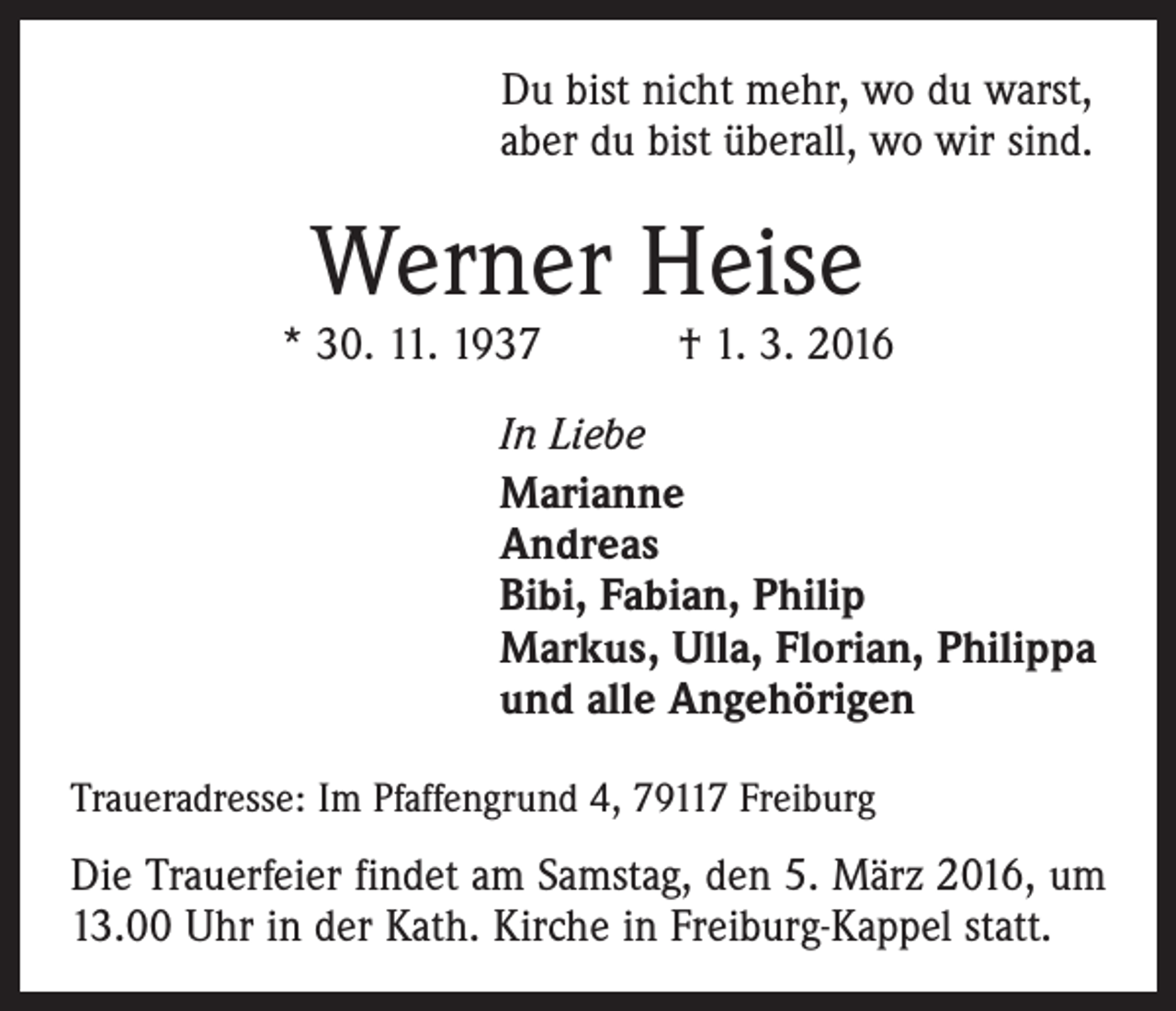 <p>Du bist nicht mehr, wo du warst,<br />aber du bist überall, wo wir sind.</p><p>Werner Heise</p><p>* 30. 11. 1937 † 1. 3. 2016<br />In Liebe<br />Marianne<br />Andreas<br />Bibi, Fabian, Philip<br />Markus, Ulla, Florian, Philippa<br />und alle Angehörigen<br />Traueradresse: Im Pfaffengrund 4, 79117 Freiburg</p><p>Die Trauerfeier findet am Samstag, den 5. März 2016, um<br />13.00 Uhr in der Kath. Kirche in Freiburg-Kappel statt.</p>
