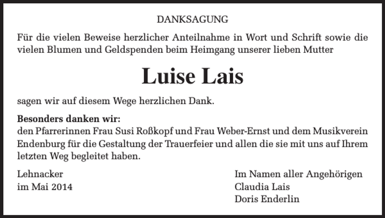 <p>DANKSAGUNG<br />Für die vielen Beweise herzlicher Anteilnahme in Wort und Schrift sowie die<br />vielen Blumen und Geldspenden beim Heimgang unserer lieben Mutter</p><p>Luise Lais<br />sagen wir auf diesem Wege herzlichen Dank.<br />Besonders danken wir:<br />den Pfarrerinnen Frau Susi Roßkopf und Frau Weber-Ernst und dem Musikverein<br />Endenburg für die Gestaltung der Trauerfeier und allen die sie mit uns auf Ihrem<br />letzten Weg begleitet haben.<br />Lehnacker<br />im Mai 2014</p><p>Im Namen aller Angehörigen<br />Claudia Lais<br />Doris Enderlin</p>