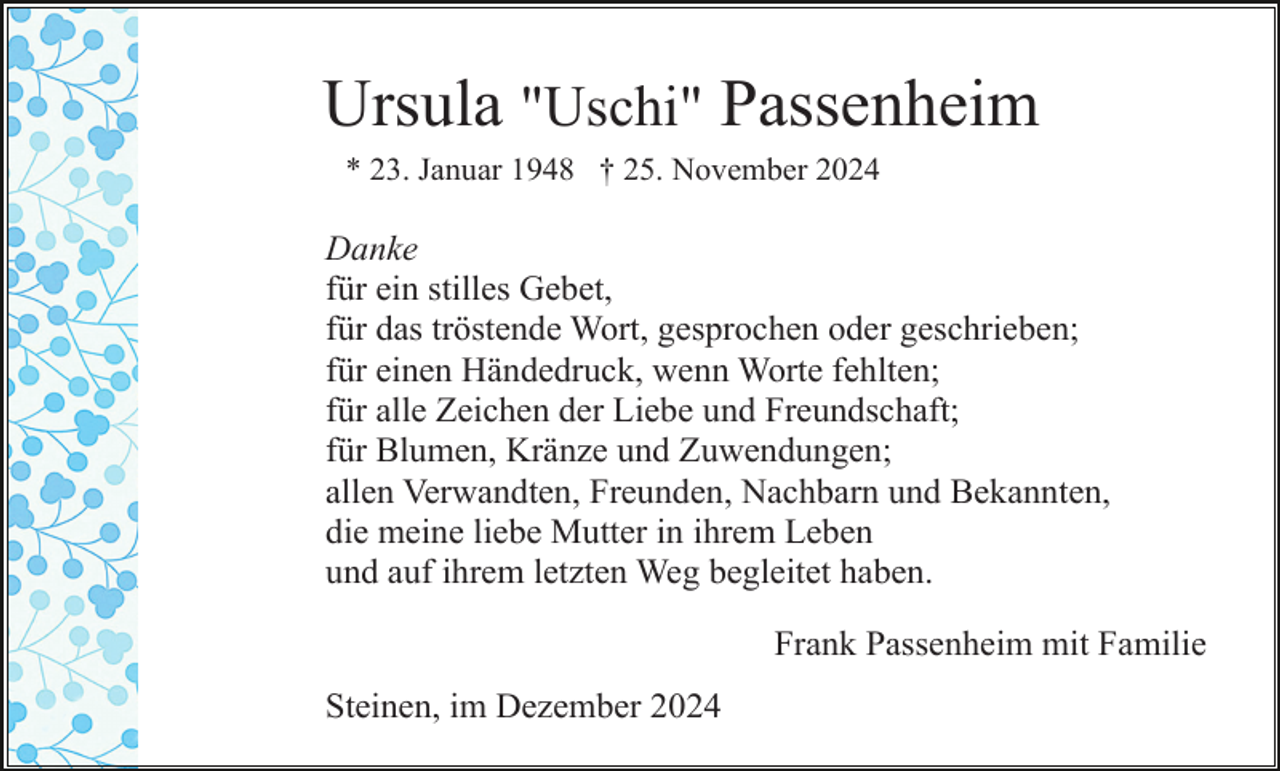 <p>Ursula "Uschi" Passenheim<br />* 23. Januar 1948 † 25. November 2024</p><p>Danke<br />für ein stilles Gebet,<br />für das tröstende Wort, gesprochen oder geschrieben;<br />für einen Händedruck, wenn Worte fehlten;<br />für alle Zeichen der Liebe und Freundschaft;<br />für Blumen, Kränze und Zuwendungen;<br />allen Verwandten, Freunden, Nachbarn und Bekannten,<br />die meine liebe Mutter in ihrem Leben<br />und auf ihrem letzten Weg begleitet haben.<br />Frank Passenheim mit Familie<br />Steinen, im Dezember 2024</p>