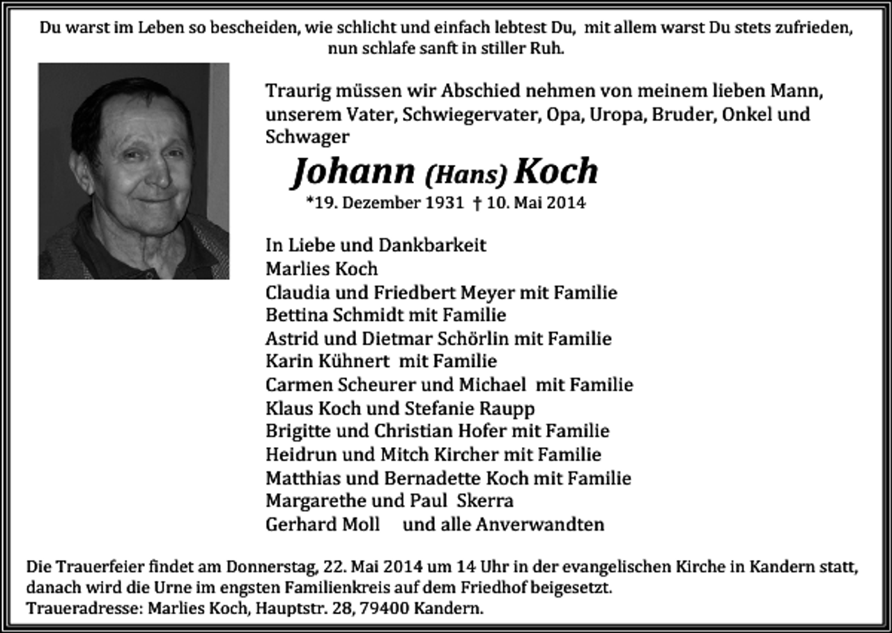 <p>Du warst im Leben so bescheiden, wie schlicht und einfach lebtest Du, mit allem warst Du stets zufrieden,<br />nun schlafe sanft in stiller Ruh.</p><p>Traurig müssen wir Abschied nehmen von meinem lieben Mann,<br />unserem Vater, Schwiegervater, Opa, Uropa, Bruder, Onkel und<br />Schwager</p><p>Johann (Hans) Koch<br />*19. Dezember 1931 † 10. Mai 2014</p><p>In Liebe und Dankbarkeit<br />Marlies Koch<br />Claudia und Friedbert Meyer mit Familie<br />Bettina Schmidt mit Familie<br />Astrid und Dietmar Schörlin mit Familie<br />Karin Kühnert mit Familie<br />Carmen Scheurer und Michael mit Familie<br />Klaus Koch und Stefanie Raupp<br />Brigitte und Christian Hofer mit Familie<br />Heidrun und Mitch Kircher mit Familie<br />Matthias und Bernadette Koch mit Familie<br />Margarethe und Paul Skerra<br />Gerhard Moll und alle Anverwandten<br />Die Trauerfeier findet am Donnerstag, 22. Mai 2014 um 14 Uhr in der evangelischen Kirche in Kandern statt,<br />danach wird die Urne im engsten Familienkreis auf dem Friedhof beigesetzt.<br />Traueradresse: Marlies Koch, Hauptstr. 28, 79400 Kandern.</p>