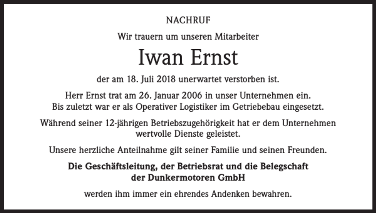 <p>NACHRUF<br />Wir trauern um unseren Mitarbeiter</p><p>Iwan Ernst<br />der am 18. Juli 2018 unerwartet verstorben ist.<br />Herr Ernst trat am 26. Januar 2006 in unser Unternehmen ein.<br />Bis zuletzt war er als Operativer Logistiker im Getriebebau eingesetzt.<br />Während seiner 12-jährigen Betriebszugehörigkeit hat er dem Unternehmen<br />wertvolle Dienste geleistet.<br />Unsere herzliche Anteilnahme gilt seiner Familie und seinen Freunden.<br />Die Geschäftsleitung, der Betriebsrat und die Belegschaft<br />der Dunkermotoren GmbH<br />werden ihm immer ein ehrendes Andenken bewahren.</p>