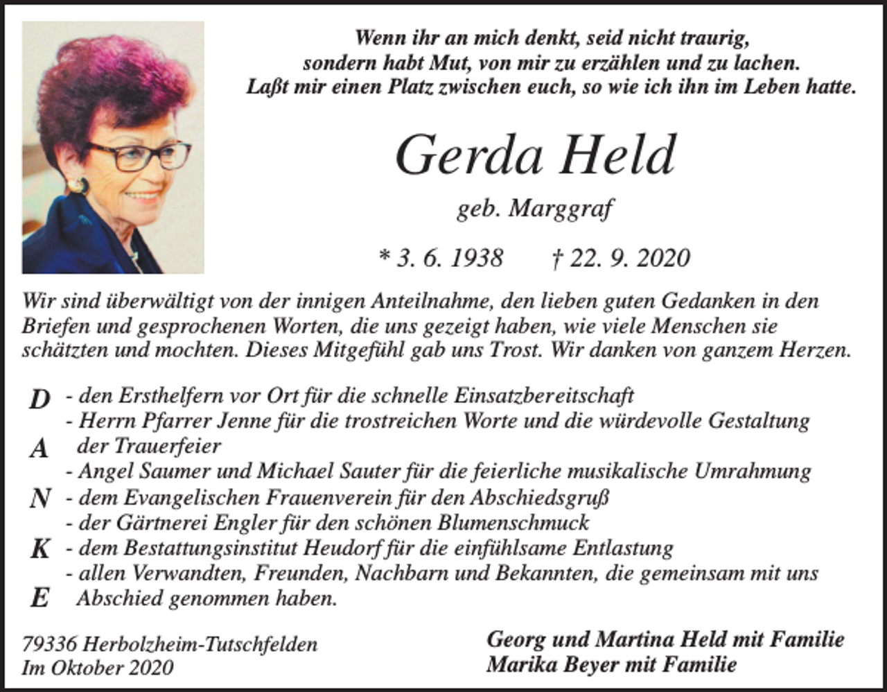 <p>Wenn ihr an mich denkt, seid nicht traurig,<br />sondern habt Mut, von mir zu erzählen und zu lachen.<br />Laßt mir einen Platz zwischen euch, so wie ich ihn im Leben hatte.</p><p>Gerda Held<br />geb. Marggraf<br />* 3. 6. 1938</p><p>† 22. 9. 2020</p><p>Wir sind überwältigt von der innigen Anteilnahme, den lieben guten Gedanken in den<br />Briefen und gesprochenen Worten, die uns gezeigt haben, wie viele Menschen sie<br />schätzten und mochten. Dieses Mitgefühl gab uns Trost. Wir danken von ganzem Herzen.</p><p>D - den Ersthelfern vor Ort für die schnelle Einsatzbereitschaft</p><p>- Herrn Pfarrer Jenne für die trostreichen Worte und die würdevolle Gestaltung</p><p>A der Trauerfeier<br />N<br />K<br />E</p><p>- Angel Saumer und Michael Sauter für die feierliche musikalische Umrahmung<br />- dem Evangelischen Frauenverein für den Abschiedsgruß<br />- der Gärtnerei Engler für den schönen Blumenschmuck<br />- dem Bestattungsinstitut Heudorf für die einfühlsame Entlastung<br />- allen Verwandten, Freunden, Nachbarn und Bekannten, die gemeinsam mit uns<br />Abschied genommen haben.</p><p>79336 Herbolzheim-Tutschfelden<br />Im Oktober 2020</p><p>Georg und Martina Held mit Familie<br />Marika Beyer mit Familie</p>