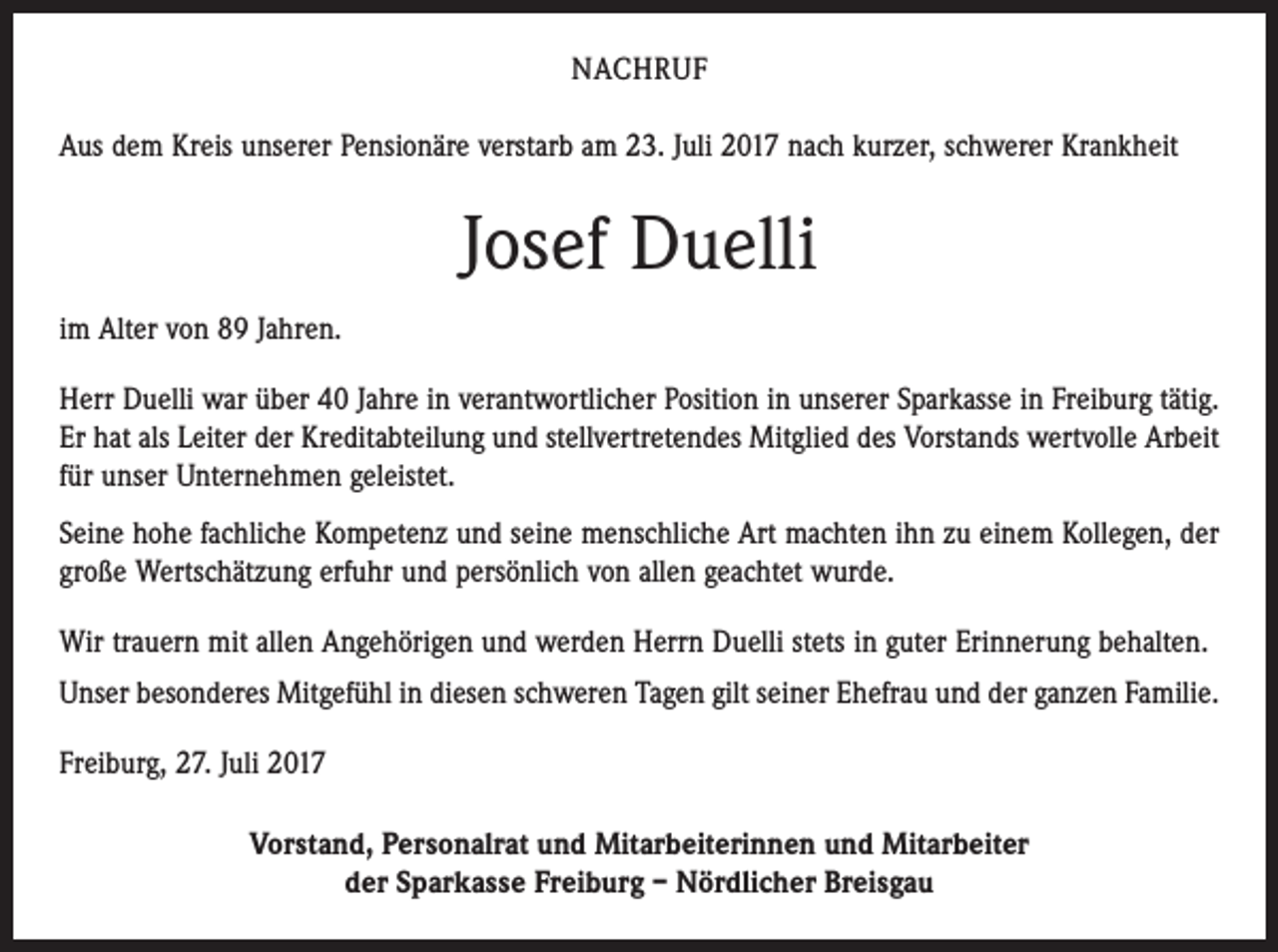<p>NACHRUF<br />Aus dem Kreis unserer Pensionäre verstarb am 23. Juli 2017 nach kurzer, schwerer Krankheit</p><p>Josef Duelli<br />im Alter von 89 Jahren.<br />Herr Duelli war über 40 Jahre in verantwortlicher Position in unserer Sparkasse in Freiburg tätig.<br />Er hat als Leiter der Kreditabteilung und stellvertretendes Mitglied des Vorstands wertvolle Arbeit<br />für unser Unternehmen geleistet.<br />Seine hohe fachliche Kompetenz und seine menschliche Art machten ihn zu einem Kollegen, der<br />große Wertschätzung erfuhr und persönlich von allen geachtet wurde.<br />Wir trauern mit allen Angehörigen und werden Herrn Duelli stets in guter Erinnerung behalten.<br />Unser besonderes Mitgefühl in diesen schweren Tagen gilt seiner Ehefrau und der ganzen Familie.<br />Freiburg, 27. Juli 2017<br />Vorstand, Personalrat und Mitarbeiterinnen und Mitarbeiter<br />der Sparkasse Freiburg – Nördlicher Breisgau</p>