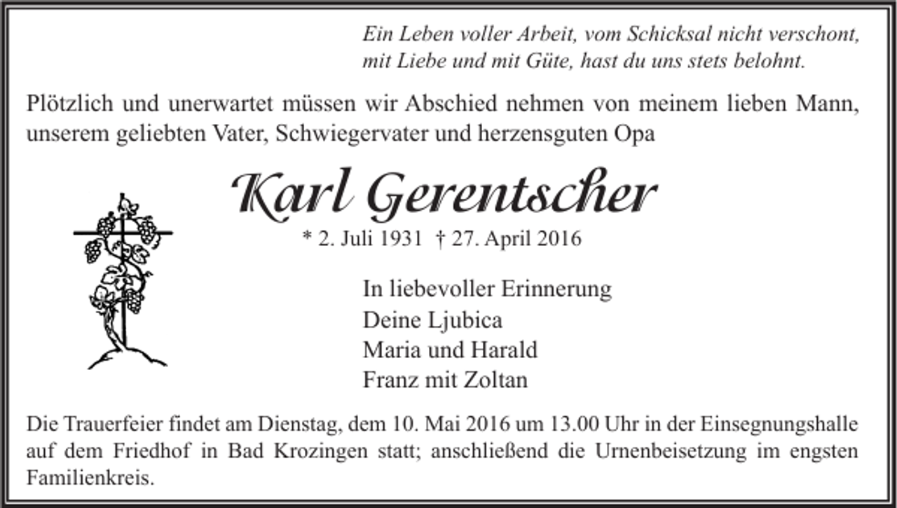 <p>Ein Leben voller Arbeit, vom Schicksal nicht verschont,<br />mit Liebe und mit Güte, hast du uns stets belohnt.</p><p>Plötzlich und unerwartet müssen wir Abschied nehmen von meinem lieben Mann,<br />unserem geliebten Vater, Schwiegervater und herzensguten Opa</p><p>Karl Gerentscher<br />* 2. Juli 1931 † 27. April 2016</p><p>In liebevoller Erinnerung<br />Deine Ljubica<br />Maria und Harald<br />Franz mit Zoltan<br />Die Trauerfeier findet am Dienstag, dem 10. Mai 2016 um 13.00 Uhr in der Einsegnungshalle<br />auf dem Friedhof in Bad Krozingen statt; anschließend die Urnenbeisetzung im engsten<br />Familienkreis.</p>
