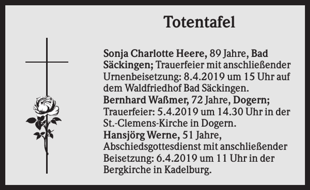 <p>Totentafel<br />Sonja Charlotte Heere, 89 Jahre, Bad<br />Säckingen; Trauerfeier mit anschließender<br />Urnenbeisetzung: 8.4.2019 um 15 Uhr auf<br />dem Waldfriedhof Bad Säckingen.<br />Bernhard Waßmer, 72 Jahre, Dogern;<br />Trauerfeier: 5.4.2019 um 14.30 Uhr in der<br />St.-Clemens-Kirche in Dogern.<br />Hansjörg Werne, 51 Jahre,<br />Abschiedsgottesdienst mit anschließender<br />Beisetzung: 6.4.2019 um 11 Uhr in der<br />Bergkirche in Kadelburg.</p>