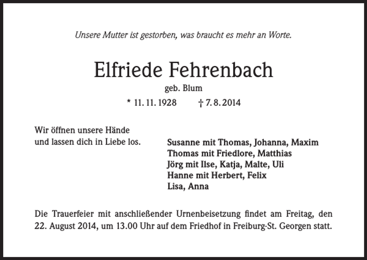 <p>Unsere Mutter ist gestorben, was braucht es mehr an Worte.</p><p>Elfriede Fehrenbach<br />geb. Blum<br />* 11. 11. 1928<br />Wir öffnen unsere Hände<br />und lassen dich in Liebe los.</p><p>† 7. 8. 2014</p><p>Susanne mit Thomas, Johanna, Maxim<br />Thomas mit Friedlore, Matthias<br />Jörg mit Ilse, Katja, Malte, Uli<br />Hanne mit Herbert, Felix<br />Lisa, Anna</p><p>Die Trauerfeier mit anschließender Urnenbeisetzung findet am Freitag, den<br />22. August 2014, um 13.00 Uhr auf dem Friedhof in Freiburg-St. Georgen statt.</p>