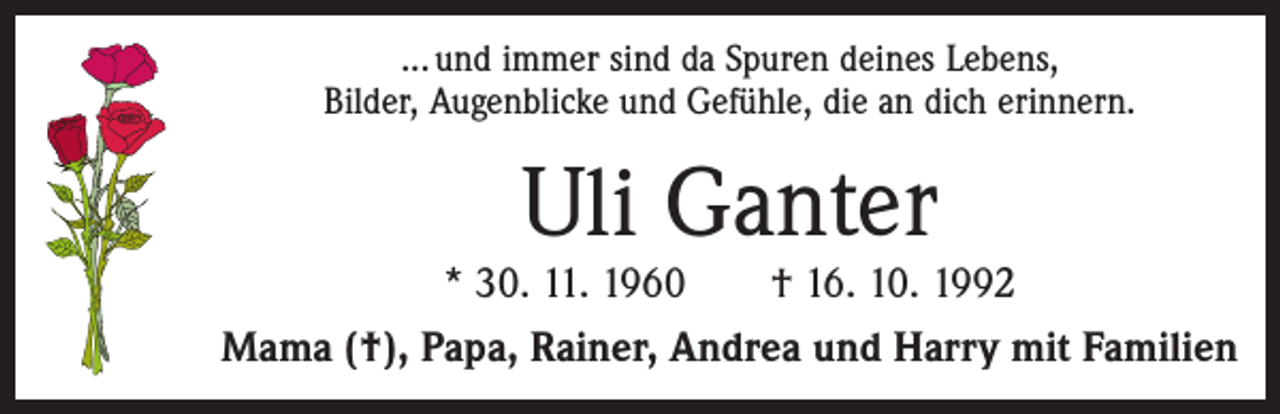 <p>... und immer sind da Spuren deines Lebens,<br />Bilder, Augenblicke und Gefühle, die an dich erinnern.</p><p>Uli Ganter</p><p>* 30. 11. 1960 † 16. 10. 1992<br />Mama (†), Papa, Rainer, Andrea und Harry mit Familien</p>
