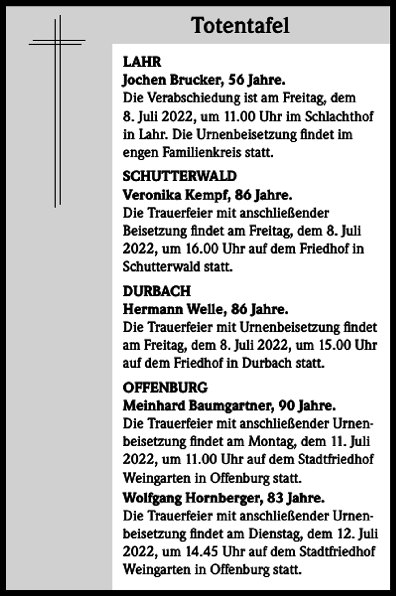 <p>Totentafel<br />Totentafel<br />LAHR<br />Jochen Brucker, 56 Jahre.<br />Die Verabschiedung ist am Freitag, dem<br />8. Juli 2022, um 11.00 Uhr im Schlachthof<br />in Lahr. Die Urnenbeisetzung findet im<br />engen Familienkreis statt.<br />SCHUTTERWALD<br />Veronika Kempf, 86 Jahre.<br />Die Trauerfeier mit anschließender<br />Beisetzung findet am Freitag, dem 8. Juli<br />2022, um 16.00 Uhr auf dem Friedhof in<br />Schutterwald statt.<br />DURBACH<br />Hermann Welle, 86 Jahre.<br />Die Trauerfeier mit Urnenbeisetzung findet<br />am Freitag, dem 8. Juli 2022, um 15.00 Uhr<br />auf dem Friedhof in Durbach statt.<br />OFFENBURG<br />Meinhard Baumgartner, 90 Jahre.<br />Die Trauerfeier mit anschließender Urnenbeisetzung findet am Montag, dem 11. Juli<br />2022, um 11.00 Uhr auf dem Stadtfriedhof<br />Weingarten in Offenburg statt.<br />Wolfgang Hornberger, 83 Jahre.<br />Die Trauerfeier mit anschließender Urnenbeisetzung findet am Dienstag, dem 12. Juli<br />2022, um 14.45 Uhr auf dem Stadtfriedhof<br />Weingarten in Offenburg statt.</p>