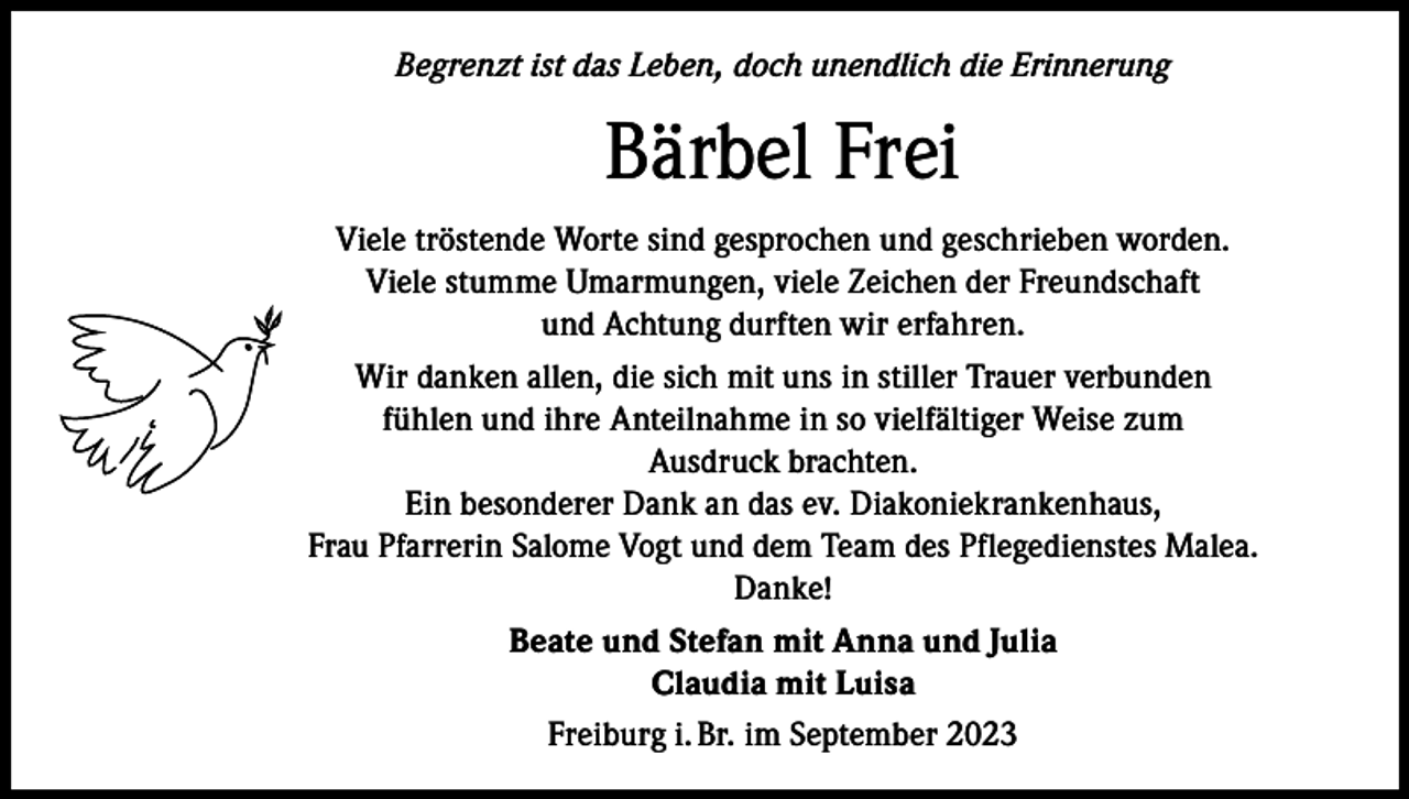 <p>Begrenzt ist das Leben, doch unendlich die Erinnerung</p><p>Bärbel Frei<br />Viele tröstende Worte sind gesprochen und geschrieben worden.<br />Viele stumme Umarmungen, viele Zeichen der Freundschaft<br />und Achtung durften wir erfahren.<br />Wir danken allen, die sich mit uns in stiller Trauer verbunden<br />fühlen und ihre Anteilnahme in so vielfältiger Weise zum<br />Ausdruck brachten.<br />Ein besonderer Dank an das ev. Diakoniekrankenhaus,<br />Frau Pfarrerin Salome Vogt und dem Team des Pflegedienstes Malea.<br />Danke!<br />Beate und Stefan mit Anna und Julia<br />Claudia mit Luisa<br />Freiburg i. Br. im September 2023</p>
