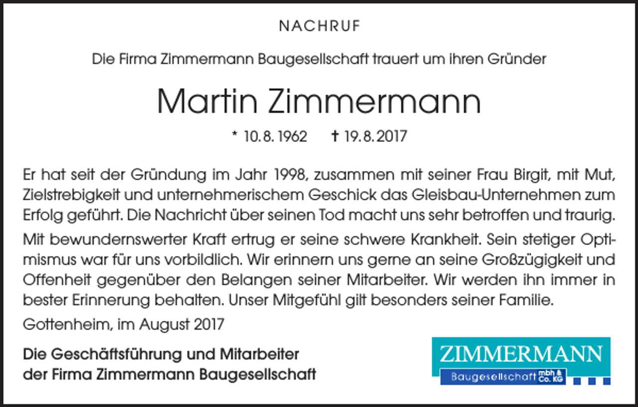 <p>NAC H R U F<br />Die Firma Zimmermann Baugesellschaft trauert um ihren Gründer</p><p>Martin Zimmermann<br />* 10. 8. 1962</p><p>= 19. 8. 2017</p><p>Er hat seit der Gründung im Jahr 1998, zusammen mit seiner Frau Birgit, mit Mut,<br />Zielstrebigkeit und unternehmerischem Geschick das Gleisbau-Unternehmen zum<br />Erfolg geführt. Die Nachricht über seinen Tod macht uns sehr betroffen und traurig.<br />Mit bewundernswerter Kraft ertrug er seine schwere Krankheit. Sein stetiger Optimismus war für uns vorbildlich. Wir erinnern uns gerne an seine Großzügigkeit und<br />Offenheit gegenüber den Belangen seiner Mitarbeiter. Wir werden ihn immer in<br />bester Erinnerung behalten. Unser Mitgefühl gilt besonders seiner Familie.<br />Gottenheim, im August 2017<br />Die Geschäftsführung und Mitarbeiter<br />der Firma Zimmermann Baugesellschaft</p><p>mbh &amp;<br />Co. KG</p>
